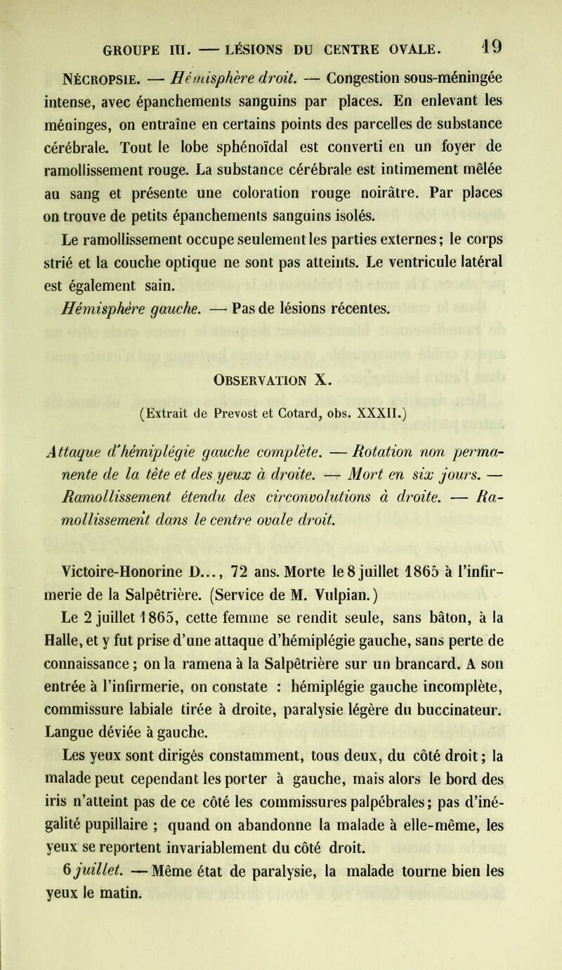 Nécropsie. — Hémisphère droit. — Congestion sous-méningée intense, avec épanchements sanguins par places. En enlevant les méninges, on entraîne en certains points des parcelles de substance cérébrale. Tout le lobe sphénoïdal est converti en un foyer de ramollissement rouge. La substance cérébrale est intimement mêlée au sang et présente une coloration rouge noirâtre. Par places on trouve de petits épanchements sanguins isolés. Le ramollissement occupe seulement les parties externes; le corps strié et la couche optique ne sont pas atteints. Le ventricule latéral est également sain. Hémisphère gauche. — Pas de lésions récentes. Observation X. (Extrait de Prévost et Cotard, obs. XXXII.) A ttaque d'hémiplégie gauche complète. — Rotation non perma- nente de la tête et des yeux à droite. — Mort en six jours. — Ramollissement étendu des circonvolutions à droite. — Ra- mollissement dans le centre ovale droit. Victoire-Honorine JD..., 72 ans. Morte le8juillet 1865 à l’infir- merie de la Salpêtrière. (Service de M. Vulpian. ) Le 2 juillet 1865, cette femme se rendit seule, sans bâton, à la Halle, et y fut prise d’une attaque d’hémiplégie gauche, sans perte de connaissance ; on la ramena à la Salpêtrière sur un brancard. A son entrée à l’infirmerie, on constate : hémiplégie gauche incomplète, commissure labiale tirée à droite, paralysie légère du buccinateur. Langue déviée à gauche. Les yeux sont dirigés constamment, tous deux, du côté droit ; la malade peut cependant les porter à gauche, mais alors le bord des iris n’atteint pas de ce côté les commissures palpébrales; pas d’iné- galité pupillaire ; quand on abandonne la malade à elle-même, les yeux se reportent invariablement du côté droit. § juillet. —Même état de paralysie, la malade tourne bien les yeux le matin.