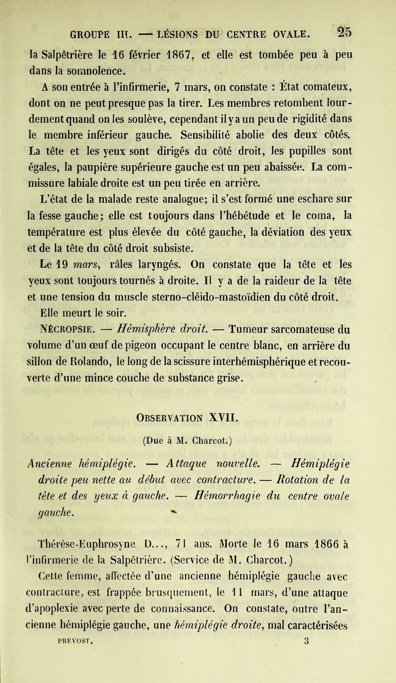 la Salpêtrière le 16 février 1867, et elle est tombée peu à peu dans la somnolence. A son entrée à l’infirmerie, 7 mars, on constate : État comateux, dont on ne peut presque pas la tirer. Les membres retombent lour- dement quand on les soulève, cependant il y a un peu de rigidité dans le membre inférieur gauche. Sensibilité abolie des deux côtés. La tête et les yeux sont dirigés du côté droit, les pupilles sont égales, la paupière supérieure gauche est un peu abaissée. La com- missure labiale droite est un peu tirée en arrière. L’état de la malade reste analogue; il s’est formé une eschare sur la fesse gauche; elle est toujours dans l’hébétude et le coma, la température est plus élevée du côté gauche, la déviation des yeux et de la tête du côté droit subsiste. Le 19 mars, râles laryngés. On constate que la tête et les yeux sont toujours tournés à droite. Il y a de la raideur de la tête et une tension du muscle sterno-cléido-mastoïdien du côté droit. Elle meurt le soir. Nécropsie. — Hémisphère droit. — Tumeur sarcomateuse du volume d’un œuf de pigeon occupant le centre blanc, en arrière du sillon de Rolando, le long de la scissure interhémisphérique et recou- verte d’une mince couche de substance grise. Observation XVII. (Due à M. Charcot.) Ancienne hémiplégie. — Attaque nouvelle. — Hémiplégie droite peu nette au début avec contracture. — Rotation de la tête et des yeux à gauche. — Hémorrhagie du centre ovale gauche. ^ Thérèse-Euphrosyne D..., 71 ans. Morte le 16 mars 1866 à l’infirmerie de la Salpêtrière. (Service de M. Charcot.) Cette femme, affectée d’une ancienne hémiplégie gauche avec contracture, est frappée brusquement, le 11 mars, d’une attaque d’apoplexie avec perte de connaissance. On constate, outre l’an- cienne hémiplégie gauche, une hémiplégie droite, mal caractérisées