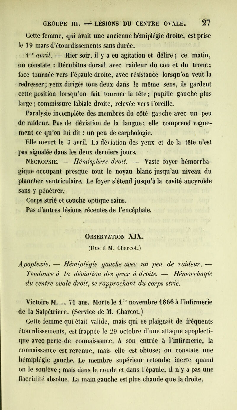Cette femme, qui avait une ancienne hémiplégie droite, est prise le 19 mars d’étourdissements sans durée. 1er avril. — Hier soir, il y a eu agitation et délire ; ce matin, on constate : Décubitus dorsal avec raideur du cou et du tronc; face tournée vers l’épaule droite, avec résistance lorsqu’on veut la redresser; yeux dirigés tous deux dans le même sens, ils gardent cette position lorsqu’on fait tourner la tête; pupille gauche plus large ; commissure labiale droite, relevée vers l’oreille. Paralysie incomplète des membres du côté gauche avec un peu de raideur. Pas de déviation de la langue; elle comprend vague- ment ce qu’on lui dit : un peu de carphologie. Elle meurt le 3 avril. La déviation des yeux et de la tête n’est pas signalée dans les deux derniers jours. Nécropsie. — Hémisphère droit. — Vaste foyer hémorrha- gique occupant presque tout le noyau blanc jusqu’au niveau du plancher ventriculaire. Le foyer s’étend jusqu’à la cavité ancyroïde sans y pénétrer. Corps strié et couche optique sains. Pas d’autres lésions récentes de l’encéphale. Observation XIX. (Due à M. Charcot.) Apoplexie. — Hémiplégie gauche avec un peu de raideur. — Tendance à la déviation des yeux à droite. — Hémorrhagie du centre ovale droit, se rapprochant du corps strié. Victoire M.71 ans. Morte le 1er novembre 1866 à l’infirmerie de la Salpêtrière. (Service de M. Charcot.) Cette femme qui était valide, mais qui se plaignait de fréquents étourdissements, est frappée le 29 octobre d’une attaque apoplecti- que avec perte de connaissance. A son entrée à l’infirmerie, la connaissance est revenue, mais elle est obtuse; on constate une hémiplégie gauche. Le membre supérieur retombe inerte quand on le soulève ; mais dans le coude et dans l’épaule, il n’y a pas une flaccidité absolue. La main gauche est plus chaude que la droite.