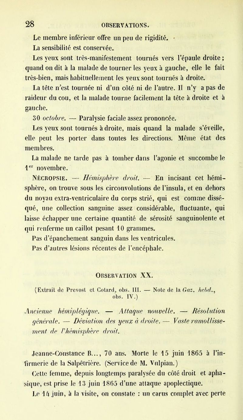 Le membre inférieur offre un peu de rigidité. La sensibilité est conservée. Les yeux sont très-manifestement tournés vers l’épaule droite ; quand on dit à la malade de tourner les yeux à gauche, elle le fait très-bien, mais habituellement les yeux sont tournés à droite. La tête n^est tournée ni d’un côté ni de l’autre. Il n’y a pas de raideur du cou, et la malade tourne facilement la tête à droite et à gauche. 30 octobre. — Paralysie faciale assez prononcée. Les yeux sont tournés à droite, mais quand la malade s’éveille, elle peut les porter dans toutes les directions. Même état des membres. La malade ne tarde pas à tomber dans l’agonie et succombe le 1er novembre. Nécropsie. — Hémisphère droit. — En incisant cet hémi- sphère, on trouve sous les circonvolutions de l’insula, et en dehors du noyau extra-ventriculaire du corps strié, qui est comme dissé- qué, une collection sanguine assez considérable, fluctuante, qui laisse échapper une certaine quantité de sérosité sanguinolente et qui renferme un caillot pesant 10 grammes. Pas d’épanchement sanguin dans les ventricules. Pas d’autres lésions récentes de l’encéphale. Observation XX. (Extrait de Prévost et Cotard, obs. III. — Note de la Gaz. hebdt., obs. IV.) Ancienne hémiplégique. — Attaque nouvelle. —■ Résolution générale. — Déviation des yeux à droite. — Vaste ramollisse- ment de Vhémisphère droit. Jeanne-Constance B..., 70 ans. Morte le 15 juin 1865 à l’in- firmerie de la Salpêtrière. (Service de M. Vulpian.) Cette femme, depuis longtemps paralysée du côté droit et apha- sique, est prise le 13 juin 1865 d’une attaque apoplectique. Le 14 juin, à la visite, on constate : un carus complet avec perte
