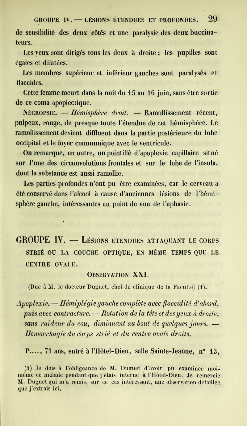 de sensibilité des deux côtés et une paralysie des deux buccina- teurs. Les yeux sont dirigés tous les deux à droite ; les pupilles sont égales et dilatées. Les membres supérieur et inférieur gauches sont paralysés et flaccides. Cette femme meurt dans la nuit du 15 au 16 juin, sans être sortie de ce coma apoplectique. Nécropsie. — Hémisphère droit. — Ramollissement récent, pulpeux, rouge, de presque toute l’étendue de cet hémisphère. Le ramollissement devient diffluent dans la partie postérieure du lobe occipital et le foyer communique avec le ventricule. On remarque, en outre, un pointillé d’apoplexie capillaire situé sur l’une des circonvolutions frontales et sur le lobe de l’insula, dont la substance est aussi ramollie. Les parties profondes n’ont pu être examinées, car le cerveau a été conservé dans l’alcool à cause d’anciennes lésions de l’hémi- sphère gauche, intéressantes au point de vue de l’aphasie. GROUPE IV. — Lésions étendues attaquant le corps STRIÉ OU LA COUCHE OPTIQUE, EN MÊME TEMPS QUE LE CENTRE OVALE. Observation XXI. (Due à M. le docteur Duguet, chef de clinique de la Faculté) (1). Apoplexie. — Hémiplégie gauche complète avec flaccidité d'abord, puis avec contracture. — Rotation de la tête et des yeux à droite, sans raideur du cou, diminuant au bout de quelques jours. — Hémorrhagie du corps strié et du centre ovale droits. P...., 71 ans, entré à l’Hôtel-Dieu, salle Sainte-Jeanne, n° 13, (1) Je dois à l’obligeance de M. Duguet d’avoir pu examiner moi- même ce malade pendant que j’étais interne à l’Hôtel-Dieu. Je remercie M. Duguet qui m’a remis, sur ce cas intéressant, une observation détaillée que j’extrais ici.