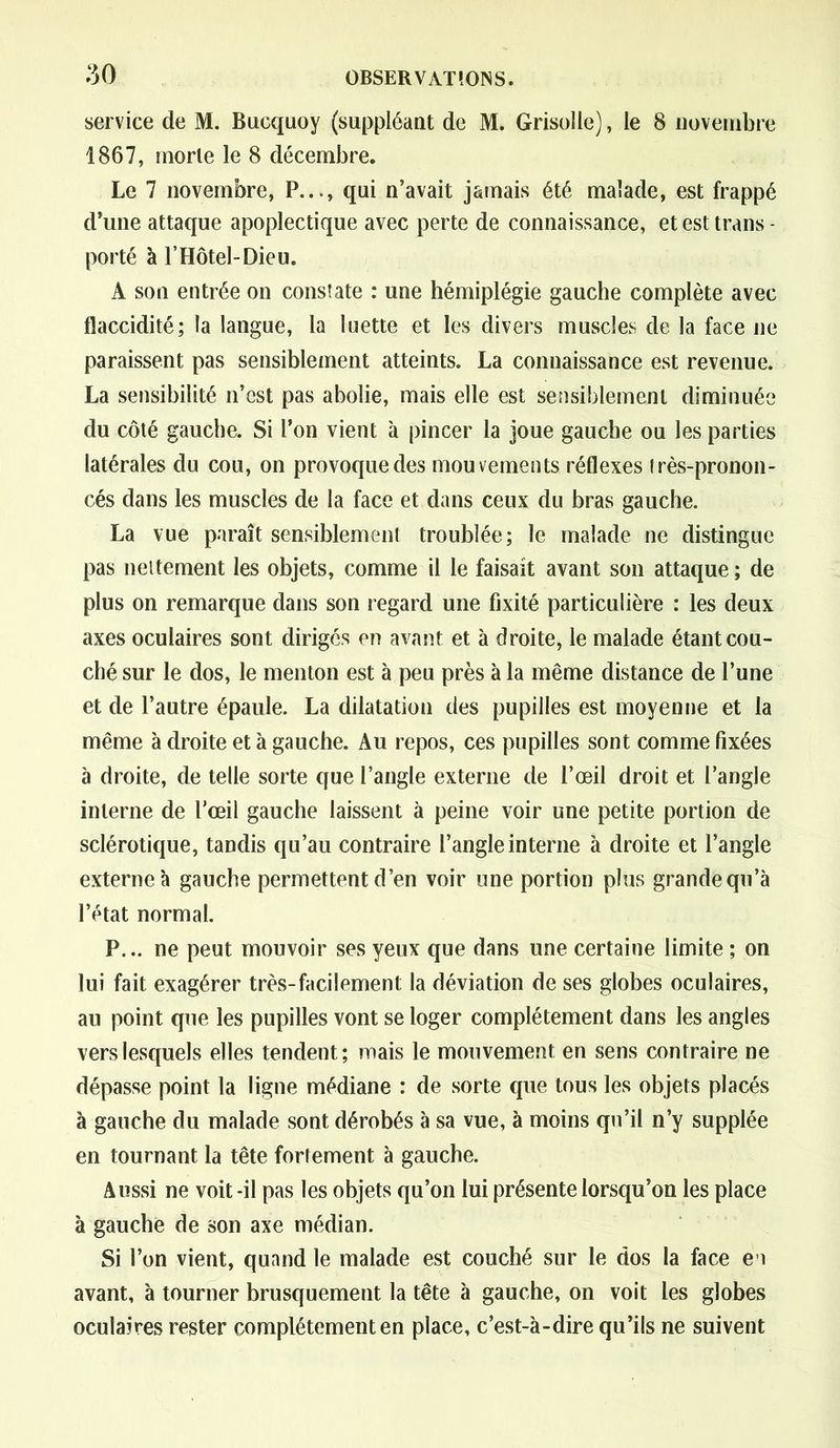 service de M. Bucquoy (suppléant de M. Grisolle), le 8 novembre 1867, morte le 8 décembre. Le 7 novembre, P..., qui n’avait jamais été malade, est frappé d’une attaque apoplectique avec perte de connaissance, et est trans - porté à l’Hôtel-Dieu. A son entrée on constate : une hémiplégie gauche complète avec flaccidité; la langue, la luette et les divers muscles de la face ne paraissent pas sensiblement atteints. La connaissance est revenue. La sensibilité n’est pas abolie, mais elle est sensiblement diminuée du côté gauche. Si l’on vient à pincer la joue gauche ou les parties latérales du cou, on provoque des mouvements réflexes très-pronon- cés dans les muscles de la face et dans ceux du bras gauche. La vue paraît sensiblement troublée; le malade ne distingue pas nettement les objets, comme il le faisait avant son attaque ; de plus on remarque dans son regard une fixité particulière : les deux axes oculaires sont dirigés en avant et à droite, le malade étant cou- ché sur le dos, le menton est à peu près à la même distance de l’une et de l’autre épaule. La dilatation des pupilles est moyenne et la même à droite et à gauche. Au repos, ces pupilles sont comme fixées à droite, de telle sorte que l’angle externe de l’œil droit et l’angle interne de l’œil gauche laissent à peine voir une petite portion de sclérotique, tandis qu’au contraire l’angle interne à droite et l’angle externe à gauche permettent d’en voir une portion plus grande qu’à l’état normal. P... ne peut mouvoir ses yeux que dans une certaine limite ; on lui fait exagérer très-facilement la déviation de ses globes oculaires, an point que les pupilles vont se loger complètement dans les angles vers lesquels elles tendent; mais le mouvement en sens contraire ne dépasse point la ligne médiane : de sorte que tous les objets placés à gauche du malade sont dérobés à sa vue, à moins qu’il n’y supplée en tournant la tête fortement à gauche. Aussi ne voit-il pas les objets qu’on lui présente lorsqu’on les place à gauche de son axe médian. Si l’on vient, quand le malade est couché sur le dos la face en avant, à tourner brusquement la tête à gauche, on voit les globes oculaires rester complètement en place, c’est-à-dire qu’ils ne suivent