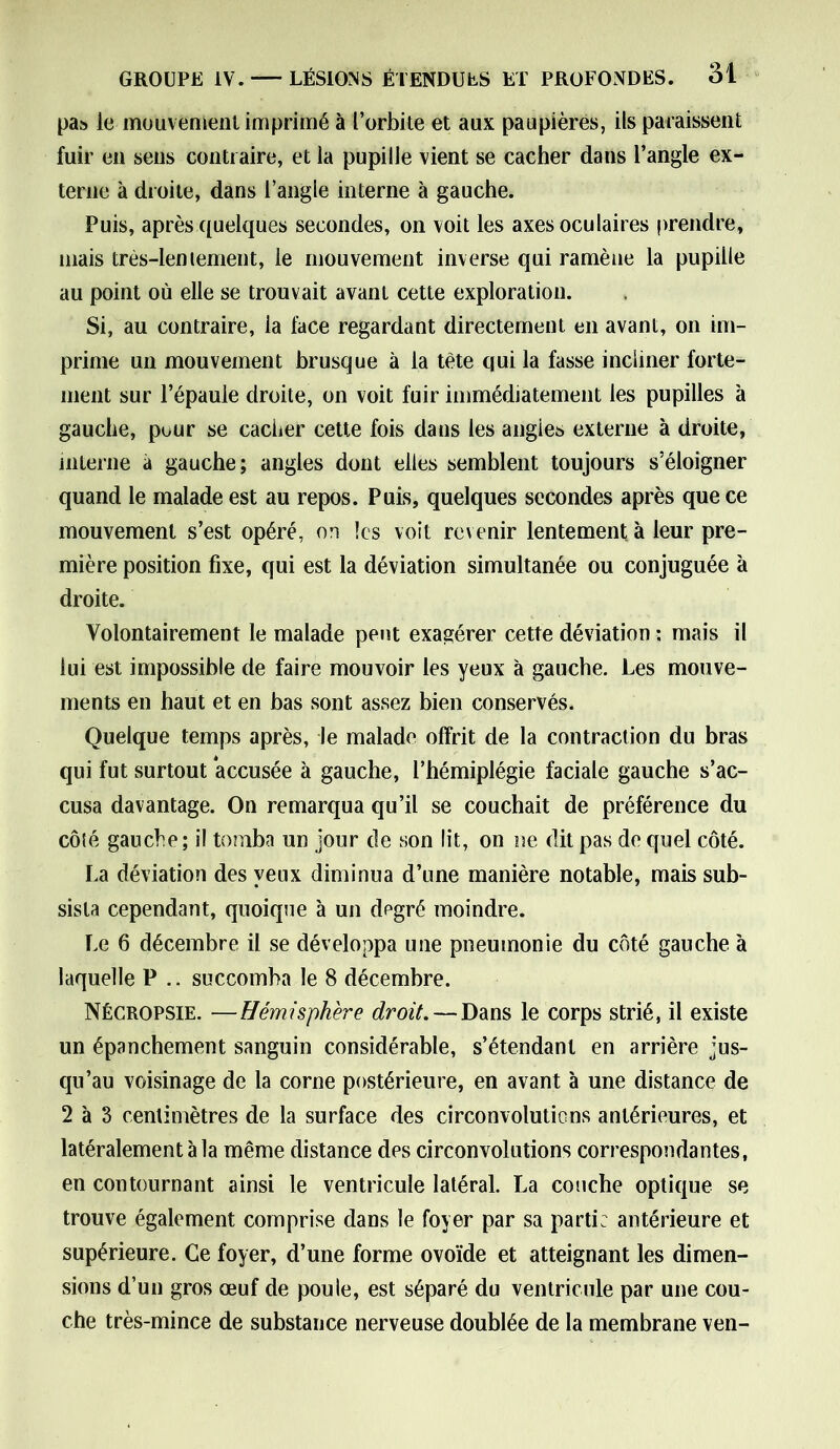 pas le mouvement imprimé à l’orbite et aux paupières, ils paraissent fuir en sens contraire, et la pupille vient se cacher dans l’angle ex- terne à droite, dans l’angle interne à gauche. Puis, après quelques secondes, on voit les axes oculaires prendre, mais très-leniement, le mouvement inverse qui ramène la pupille au point où elle se trouvait avant cette exploration. Si, au contraire, la face regardant directement en avant, on im- prime un mouvement brusque à la tète qui la fasse incliner forte- ment sur l’épaule droite, on voit fuir immédiatement les pupilles à gauche, pour se cacher cette fois dans les angles externe à droite, interne à gauche; angles dont elles semblent toujours s’éloigner quand le malade est au repos. Puis, quelques secondes après que ce mouvement s’est opéré, on les voit revenir lentement à leur pre- mière position fixe, qui est la déviation simultanée ou conjuguée à droite. Volontairement le malade peut exagérer cette déviation : mais il lui est impossible de faire mouvoir les yeux à gauche. Les mouve- ments en haut et en bas sont assez bien conservés. Quelque temps après, le malade offrit de la contraction du bras qui fut surtout accusée à gauche, l’hémiplégie faciale gauche s’ac- cusa davantage. On remarqua qu’il se couchait de préférence du côté gauche; il tomba un jour de son lit, on ne dit pas de quel côté. La déviation des yeux diminua d’une manière notable, mais sub- sista cependant, quoique à un degré moindre. Le 6 décembre il se développa une pneumonie du côté gauche à laquelle P .. succomba le 8 décembre. Nécropsie. —Hémisphère droit. — Dans le corps strié, il existe un épanchement sanguin considérable, s’étendant en arrière jus- qu’au voisinage de la corne postérieure, en avant à une distance de 2 à 3 centimètres de la surface des circonvolutions antérieures, et latéralement à la même distance des circonvolutions correspondantes, en contournant ainsi le ventricule latéral. La couche optique se trouve également comprise dans le foyer par sa parti: antérieure et supérieure. Ce foyer, d’une forme ovoïde et atteignant les dimen- sions d’un gros œuf de poule, est séparé du ventricule par une cou- che très-mince de substance nerveuse doublée de la membrane ven-