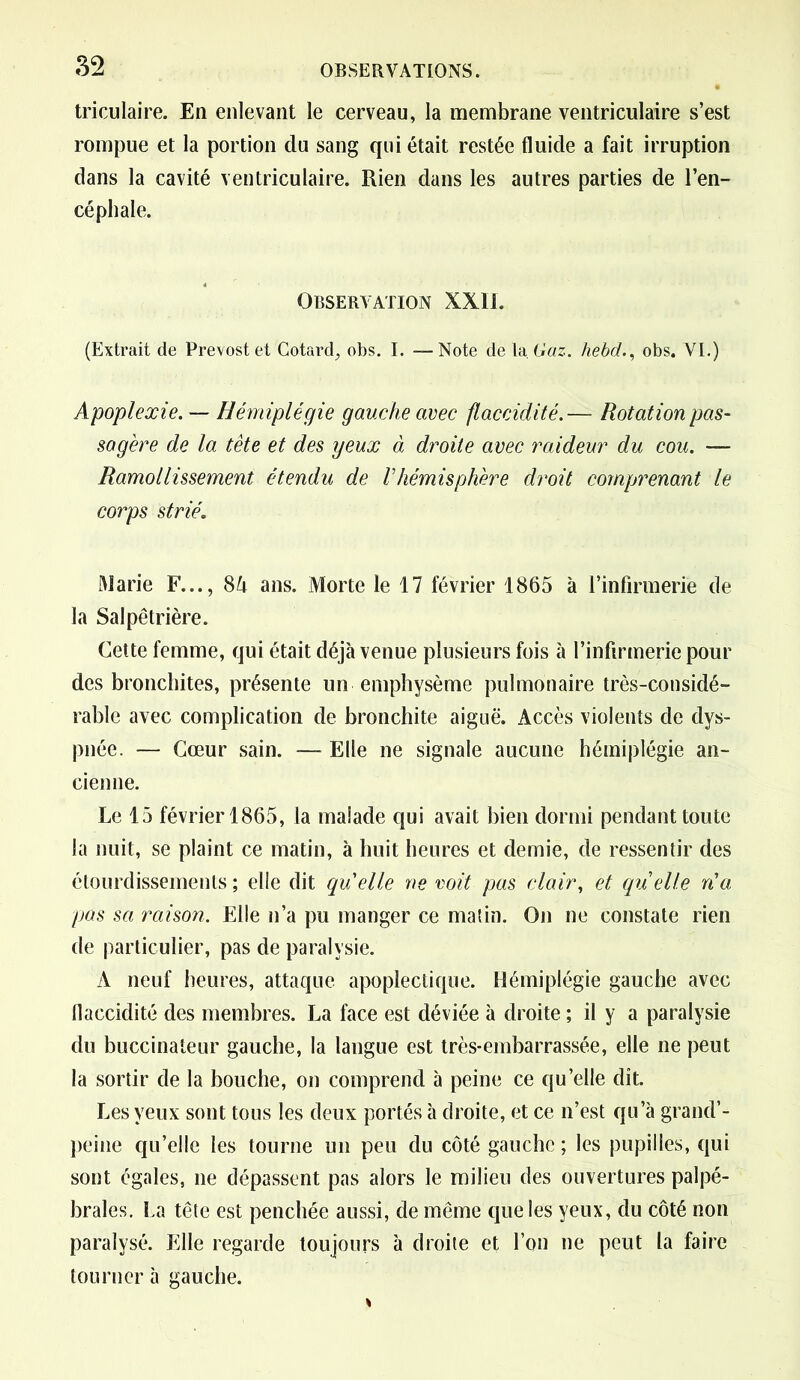 triculaire. En enlevant le cerveau, la membrane ventriculaire s’est rompue et la portion du sang qui était restée fluide a fait irruption dans la cavité ventriculaire. Rien dans les autres parties de l’en- céphale. Observation XXII. (Extrait de Prévost et Cotard, obs. I. —Note de 1a Gaz. hebd., obs. VI.) Apoplexie. — Hémiplégie gauche avec flaccidité.— Rotation pas- sagère de la tête et des yeux d droite avec raideur du cou. — Ramollissement étendu de Vhémisphère droit comprenant le corps strié. Marie F..., SU ans. Morte le 17 février 1865 à l’infirmerie de la Salpêtrière. Cette femme, qui était déjà venue plusieurs fois à l’infirmerie pour des bronchites, présente un emphysème pulmonaire très-considé- rable avec complication de bronchite aiguë. Accès violents de dys- pnée. — Cœur sain. — Elle ne signale aucune hémiplégie an- cienne. Le 15 février 1865, la malade qui avait bien dormi pendant toute la nuit, se plaint ce matin, à huit heures et demie, de ressentir des étourdissements ; elle dit qu'elle ne voit pas clair, et quelle n'a pas sa raison. Elle n’a pu manger ce matin. On ne constate rien de particulier, pas de paralysie. A neuf heures, attaque apoplectique. Hémiplégie gauche avec flaccidité des membres. La face est déviée à droite ; il y a paralysie du buccinateur gauche, la langue est très-embarrassée, elle ne peut la sortir de la bouche, on comprend à peine ce qu’elle dit. Les yeux sont tous les deux portés à droite, et ce n’est qu’à grand’- peine qu’elle les tourne un peu du côté gauche ; les pupilles, qui sont égales, ne dépassent pas alors le milieu des ouvertures palpé- brales. La tête est penchée aussi, de même que les yeux, du côté non paralysé. Elle regarde toujours à droite et l’on ne peut la faire tourner à gauche.