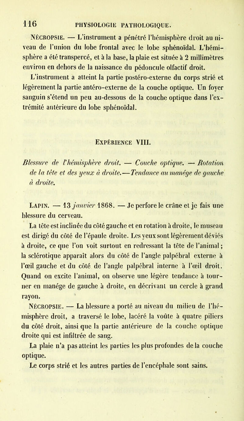 Nécropsie. — L’instrument a pénétré l’hémisphère droit au ni- veau de l’union du lobe frontal avec le lobe sphénoïdal. L’hémi- sphère a été transpercé, et à la base, la plaie est située à 2 millimètres environ en dehors de la naissance du pédoncule olfactif droit. L’instrument a atteint la partie postéro-externe du corps strié et légèrement la partie antéro-externe de la couche optique. Un foyer sanguin s’étend un peu au-dessous de la couche optique dans l’ex- trémité antérieure du lobe sphénoïdal. Expérience VIII. Blessure de l'hémisphère droit. — Couche optique. — Rotation de la tête et des yeux à droite.—Tendance au manège de gauche à droite. Lapin. — 13 janvier 1868. — Je perfore le crâne et je fais une blessure du cerveau. La tête est inclinée du côté gauche et en rotation adroite, le museau est dirigé du côté de l’épaule droite. Les yeux sont légèrement déviés à droite, ce que l’on voit surtout en redressant la tête de l’animal ; la sclérotique apparaît alors du côté de l’angle palpébral externe à l’œil gauche et du côté de l’angle palpébral interne à l’œil droit. Quand on excite l’animal, on observe une légère tendance à tour- ner en manège de gauche à droite, en décrivant un cercle à grand rayon. Nécropsie. — La blessure a porté au niveau du milieu de l’hé- misphère droit, a traversé le lobe, lacéré la voûte à quatre piliers du côté droit, ainsi que la partie antérieure de la couche optique droite qui est infiltrée de sang. La plaie n’a pas atteint les parties les plus profondes delà couche optique. Le corps strié et les autres parties de l’encéphale sont sains.