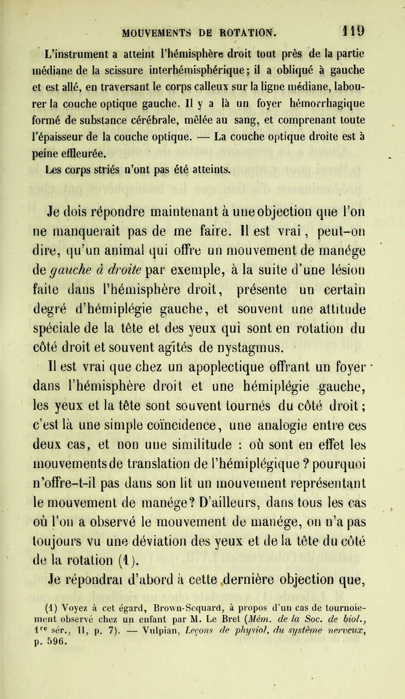 il 9 L’instrument a atteint l’hémisphère droit tout près de la partie médiane de la scissure interhémisphérique ; il a obliqué à gauche et est allé, en traversant le corps calleux sur la ligne médiane, labou- rer la couche optique gauche. Il y a là un foyer hémorrhagique formé de substance cérébrale, mêlée au sang, et comprenant toute l’épaisseur de la couche optique. — La couche optique droite est à peine effleurée. Les corps striés n’ont pas été atteints. Je dois répondre maintenant à une objection que l’on ne manquerait pas de me faire. Il est vrai, peut-on dire, qu’un animal qui offre un mouvement de manège de gauche à droite par exemple, à la suite d’une lésion faite dans l’hémisphère droit, présente un certain degré d’hémiplégie gauche, et souvent une attitude spéciale de la tête et des yeux qui sont en rotation du côté droit et souvent agités de nystagmus. Il est vrai que chez un apoplectique offrant un foyer * dans l’hémisphère droit et une hémiplégie gauche, les yeux et la tête sont souvent tournés du côté droit ; c’est là une simple coïncidence, une analogie entre ces deux cas, et non une similitude : où sont en effet les mouvements de translation de l’hémiplégique ? pourquoi n’offre-t-il pas dans son lit un mouvement représentant le mouvement de manège? D’ailleurs, dans tous les cas où l’on a observé le mouvement de manège, on n’a pas toujours vu une déviation des yeux et de la tête du côté de la rotation (1). Je répondrai d’abord à cette .dernière objection que, (1) Voyez à cet égard, Brown-Sequard, à propos d’un cas de tournoie- ment observé chez un enfant par M. Le Bret (Mém. de la Soc. de biol., lre sér.. II, p. 7). — Vulpian, Leçons de physiol. du système nerveux, p. 596.