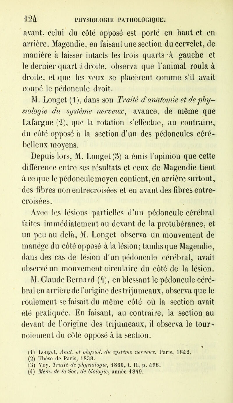 avant, celui du côté opposé est porté en haut et en arrière. Magendie, en faisant une section du cervelet, de manière à laisser intacts les trois quarts à gauche et le dernier quart adroite, observa que l’animal roula à droite, et que les yeux se placèrent comme s’il avait coupé le pédoncule droit. M. Longet (1), dans son Traité danatomie et de phy- siologie du système nerveux, avance, de même que Lafargue (*2), que la rotation s’effectue, au contraire, du côté opposé à la section d’un des pédoncules céré- belleux moyens. Depuis lors, M. Longet (3) a émis l’opinion que cette différence entre ses résultats et ceux de Magendie tient à ce que le pédoncule moyen contient, en arrière surtout, des fibres non entrecroisées et en avant des fibres entre- croisées. Avec les lésions partielles d’un pédoncule cérébral faites immédiatement au devant de la protubérance, et un peu au delà, M. Longet observa un mouvement de manège du côté opposé à la lésion; tandis que Magendie, dans des cas de lésion d’un pédoncule cérébral, avait observé un mouvement circulaire du côté de la lésion. M. Claude Bernard (à), en blessant le pédoncule céré- bral en arrière del’origine des trijumeaux, observa que le roulement se faisait du même côté où la section avait été pratiquée. En faisant, au contraire, la section au devant de l’origine des trijumeaux, il observa le tour- noiement du côté opposé à la section. * (1) Longet, Anat. et physiol. du système nerveux. Paris, 1842, (2) Thèse de Paris, 1838. (3) Voy. Traité de physiologie, 1860, t. II, p. 406.