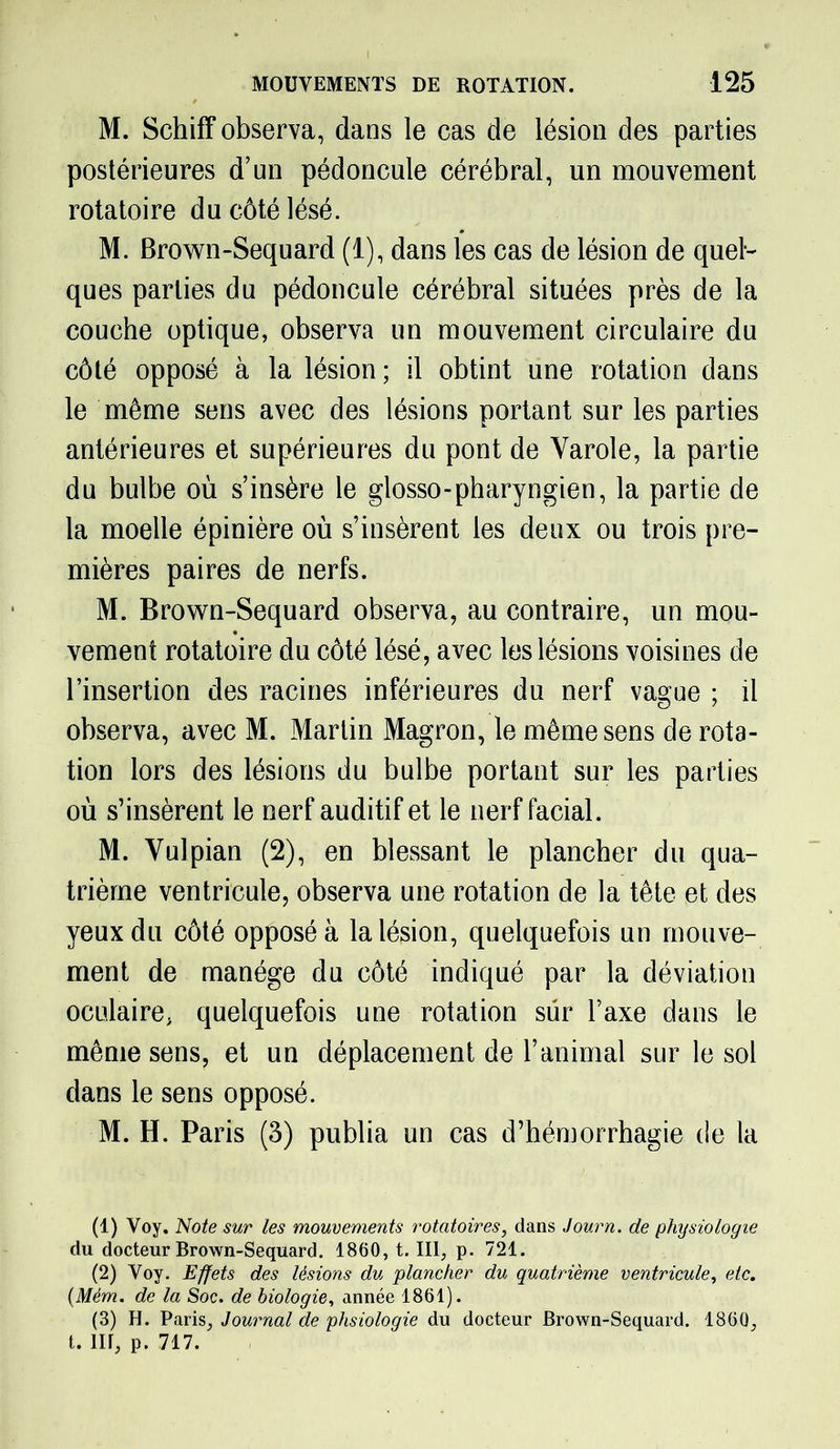 M. Schiff observa, dans le cas de lésion des parties postérieures d’un pédoncule cérébral, un mouvement rotatoire du côté lésé. M. Brown-Sequard (1), dans les cas de lésion de quel- ques parties du pédoncule cérébral situées près de la couche optique, observa un mouvement circulaire du côté opposé à la lésion; il obtint une rotation dans le même sens avec des lésions portant sur les parties antérieures et supérieures du pont de Yarole, la partie du bulbe où s’insère le glosso-pharyngien, la partie de la moelle épinière où s’insèrent les deux ou trois pre- mières paires de nerfs. M. Brown-Sequard observa, au contraire, un mou- vement rotatoire du côté lésé, avec les lésions voisines de l’insertion des racines inférieures du nerf vague ; il observa, avec M. Martin Magron, le même sens de rota- tion lors des lésions du bulbe portant sur les parties où s’insèrent le nerf auditif et le nerf facial. M. Vulpian (2), en blessant le plancher du qua- trième ventricule, observa une rotation de la tête et des yeux du côté opposé à la lésion, quelquefois un mouve- ment de manège du côté indiqué par la déviation oculaire, quelquefois une rotation sur l’axe dans le même sens, et un déplacement de l’animal sur le sol dans le sens opposé. M. H. Paris (3) publia un cas d’hémorrhagie de la (1) Voy. Note sur les mouvements rotatoires, dans Journ. de physiologie du docteur Brown-Sequard. 1860, t. III, p. 721. (2) Voy. Effets des lésions du plancher du quatrième ventricule, etc. (Mém. de la Soc. de biologie, année 1861). (3) H. Paris, Journal de phsiologie du docteur Brown-Sequard. 1860, t. nr, p. 717.