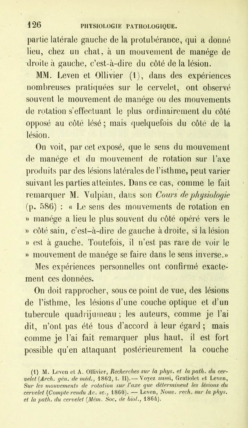 partie latérale gauche de la protubérance, qui a donné lieu, chez un chat, à un mouvement de manège de droite à gauche, c’est-à-dire du côté de la lésion. MM. Leven et Ollivier (1), dans des expériences nombreuses pratiquées sur le cervelet, ont observé souvent le mouvement de manège ou des mouvements de rotation s’effectuant le plus ordinairement du côté opposé au côté lésé ; mais quelquefois du côté de la lésion. On voit, par cet exposé, que le sens du mouvement de manège et du mouvement de rotation sur Taxe produits par des lésions latérales de l’isthme, peut varier suivant les parties atteintes. Dans ce cas, comme le fait remarquer M. Yulpian, dans son Cours de physiologie (p. 586) : « Le sens des mouvements de rotation en » manège a lieu le plus souvent du côté opéré vers le » côté sain, c’est-à-dire de gauche à droite, si la lésion » est à gauche. Toutefois, il n’est pas rare de voir le » mouvement de manège se faire dans le sens inverse.» Mes expériences personnelles ont confirmé exacte- ment ces données. On doit rapprocher, sous ce point de vue, des lésions de l’isthme, les lésions d’une couche optique et d’un tubercule quadrijumeau ; les auteurs, comme je l’ai dit, n’ont pas été tous d’accord à leur égard ; mais comme je l’ai fait remarquer plus haut, il est fort possible qu’en attaquant postérieurement la couche (1) M. Leven et A. Ollivier, Recherches sur la phys. et lapath. du cer- velet {Arch. gén. deméd., 1862, t. II).—'Voyez aussi, Gratiolet et Leven, Sur les mouvements de rotation sur l’axe que déterminent les lésions du cervelet {Compte rendu Ac. sc., 1860). — Leven, Nouv. rech. sur la phys. et lapath. du cervelet (Mém. Soc. de biol., 1864).
