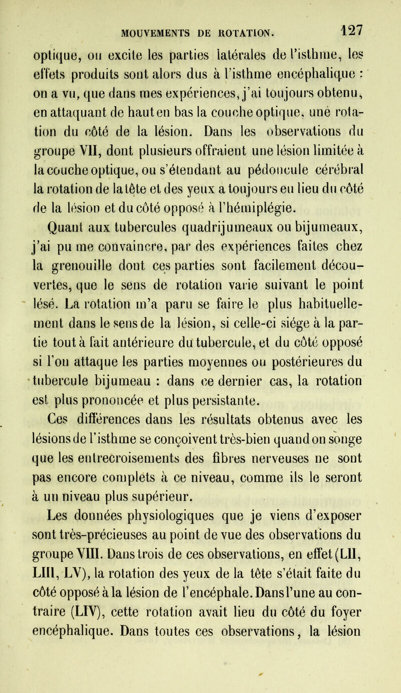 optique, ou excite les parties latérales de l’isthme, les effets produits sont alors dus à l’isthme encéphalique : on a vu, que dans mes expériences, j’ai toujours obtenu, en attaquant de haut en bas la couche optique, une rota- tion du côté de la lésion. Dans les observations du groupe VII, dont plusieurs offraient une lésion limitée à la couche optique, ou s’étendant au pédoncule cérébral la rotation de la tête et des yeux a toujours eu lieu du côté de la lésion et du côté opposé à l’hémiplégie. Quaut aux tubercules quadrijumeaux ou bijumeaux, j’ai pu me convaincre, par des expériences faites chez la grenouille dont ces parties sont facilement décou- vertes, que le sens de rotation varie suivant le point lésé. La rotation m’a paru se faire le plus habituelle- ment dans le sens de la lésion, si celle-ci siège à la par- tie tout à fait antérieure du tubercule, et du côté opposé si l’on attaque les parties moyennes ou postérieures du tubercule bijumeau : dans ce dernier cas, la rotation est plus prononcée et plus persistante. Ces différences dans les résultats obtenus avec les lésions de l’isthme se conçoivent très-bien quand on songe que les entrecroisements des fibres nerveuses ne sont pas encore complets à ce niveau, comme ils le seront à un niveau plus supérieur. Les données physiologiques que je viens d’exposer sont très-précieuses au point de vue des observations du groupe VIII. Dans trois de ces observations, en effet (LIl, LUI, LV), la rotation des yeux de la tête s’était faite du côté opposé à la lésion de l’encéphale. Dans l’une au con- traire (LIV), cette rotation avait lieu du côté du foyer encéphalique. Dans toutes ces observations, la lésion