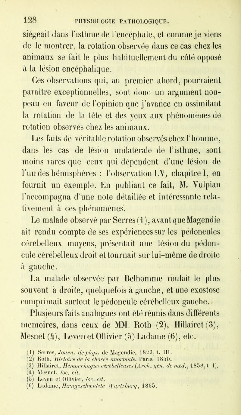 siégeait dans l’isthme de l’encéphale, et comme je viens de le montrer, la rotation observée dans ce cas chez les animaux se fait le plus habituellement du côté opposé à la lésion ençéphalique. Ces observations qui, au premier abord, pourraient paraître exceptionnelles, sont donc un argument nou- peau en faveur de l’opinion que j’avance en assimilant la rotation de la tête et des yeux aux phénomènes de rotation observés chez les animaux. Les faits de véritable rotation observés chez l’homme, dans les cas de lésion unilatérale de l’isthme, sont moins rares que ceux qui dépendent d’une lésion de l’un des hémisphères : l’observation LV, chapitre I, en fournit un exemple. En publiant ce fait, M. Yulpian l’accompagna d'une note détaillée et intéressante rela- tivement à ces phénomènes. Le malade observé par Serres (i ), avant que Magendie ait rendu compte de ses expériences sur les pédoncules cérébelleux moyens, présentait une lésion du pédon- cule cérébelleux droit et tournait sur lui-même de droite à gauche. La malade observée par Belhomme roulait le plus souvent à droite, quelquefois à gauche, et une exostose comprimait surtout le pédoncule cérébelleux gauche. Plusieurs faits analogues ont été réunis dans différents mémoires, dans ceux de MM. Roth (2), Hillairet (3), Mesnet (4), Leven et Ollivier (5) Ladaine (6), etc. (1) Serres, Journ. dephys. de Magendie. 1823, t. III. (2) Roth, Histoire de la chorée anormale. Paris, 1850. (3) Hillairet, Hémorrhagies cérébelleuses (Arch. gén. de méd., 1858, t. 1), (4) Mesnet, loc. cit. (5) Leven et Ollivier, loc. cit. (6) Ladame, Hirngeschwülste Wurtzburg, 1865.