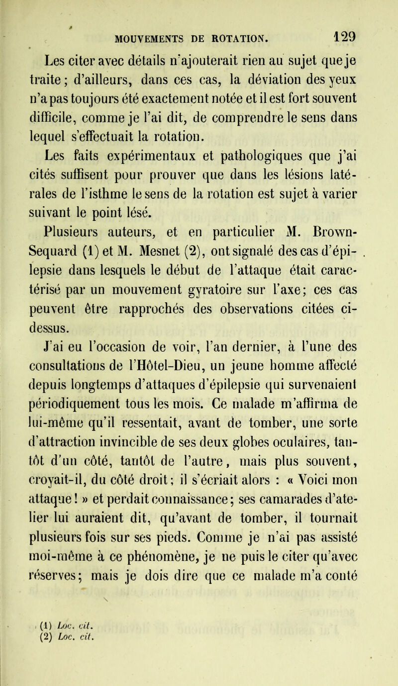 Les citer avec détails n'ajouterait rien au sujet que je traite ; d’ailleurs, dans ces cas, la déviation des yeux n’a pas toujours été exactement notée et il est fort souvent difficile, comme je l’ai dit, de comprendre le sens dans lequel s’effectuait la rotation. Les faits expérimentaux et pathologiques que j’ai cités suffisent pour prouver que dans les lésions laté- rales de l’isthme le sens de la rotation est sujet à varier suivant le point lésé. Plusieurs auteurs, et en particulier M. Brown- Sequard (l)etM. Mesnet (2), ontsignalé des cas d’épi- lepsie dans lesquels le début de l’attaque était carac- térisé par un mouvement gyratoire sur l’axe; ces cas peuvent être rapprochés des observations citées ci- dessus. J’ai eu l’occasion de voir, l’an dernier, à l’une des consultations de l’Hôtel-Dieu, un jeune homme affecté depuis longtemps d’attaques d’épilepsie qui survenaient périodiquement tous les mois. Ce malade m’affirma de lui-même qu’il ressentait, avant de tomber, une sorte d’attraction invincible de ses deux globes oculaires, tan- tôt d’un côté, tantôt de l’autre, mais plus souvent, croyait-il, du côté droit; il s’écriait alors : « Voici mon attaque! » et perdait connaissance; ses camarades d’ate- lier lui auraient dit, qu’avant de tomber, il tournait plusieurs fois sur ses pieds. Comme je n’ai pas assisté moi-même à ce phénomène, je ne puis le citer qu’avec réserves; mais je dois dire que ce malade m’a conté , (1) Loc. cit. (2) Loc. cit.