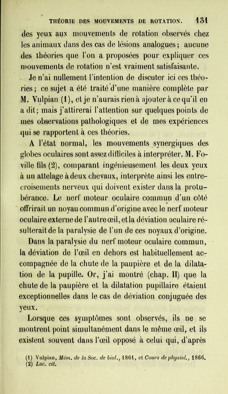 des yeux aux mouvements de rotation observés chez les animaux dans des cas de lésions analogues ; aucune des théories que Ton a proposées pour expliquer ces mouvements de rotation n’est vraiment satisfaisante. Je n’ai nullement l’intention de discuter ici ces théo- ries; ce sujet a été traité d’une manière complète par M. Yulpian (1), et je n’aurais rien à ajouter à ce qu’il en a dit; mais j’attirerai l’attention sur quelques points de mes observations pathologiques et de mes expériences qui se rapportent à ces théories. A l’état normal, les mouvements synergiques des globes oculaires sont assez difficiles à interpréter. M. Fo- ville fils (2), comparant ingénieusement les deux yeux à un attelage à deux chevaux, interprète ainsi les entre- croisements nerveux qui doivent exister dans la protu- bérance. Le nerf moteur oculaire commun d’un côté offrirait un noyau commun d’origine avec le nerf moteur oculaire externe de l’autre œil, et la déviation oculaire ré- sulterait de la paralysie de l’un de ces noyaux d’origine. Dans la paralysie du nerf moteur oculaire commun, la déviation de l’œil en dehors est habituellement ac- compagnée de la chute de la paupière et de la dilata- tion de la pupille. Or, j’ai montré (chap. II) que la chute de la paupière et la dilatation pupillaire étaient exceptionnelles dans le cas de déviation conjuguée des yeux. Lorsque ces symptômes sont observés, ils ne se montrent point simultanément dans le même œil, et ils existent souvent dans l’œil opposé à celui qui, d’après (1) Vuipian, Mém. de la Soc. de biol., 1861, et Cours dephysiol., 1866. (2) Loc. cit.