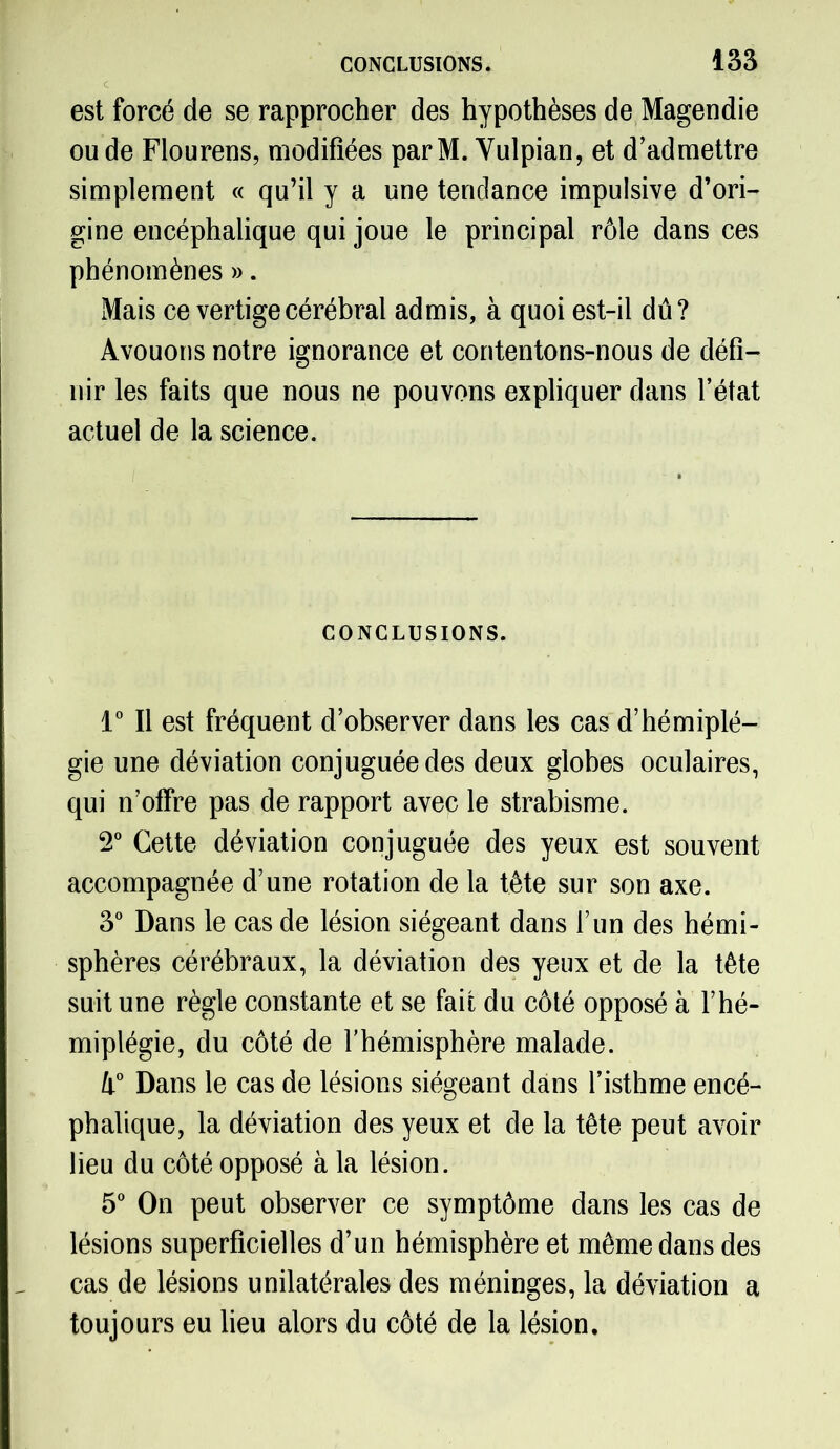 est forcé de se rapprocher des hypothèses de Magendie ou de Flourens, modifiées par M. Vulpian, et d’admettre simplement « qu’il y a une tendance impulsive d’ori- gine encéphalique qui joue le principal rôle dans ces phénomènes ». Mais ce vertige cérébral admis, à quoi est-il dû? Avouons notre ignorance et contentons-nous de défi- nir les faits que nous ne pouvons expliquer dans l’état actuel de la science. CONCLUSIONS. 1° Il est fréquent d’observer dans les cas d’hémiplé- gie une déviation conjuguée des deux globes oculaires, qui n’offre pas de rapport avec le strabisme. 2° Cette déviation conjuguée des yeux est souvent accompagnée d’une rotation de la tête sur son axe. 3° Dans le cas de lésion siégeant dans l’un des hémi- sphères cérébraux, la déviation des yeux et de la tête suit une règle constante et se fait du côté opposé à l’hé- miplégie, du côté de l’hémisphère malade. li° Dans le cas de lésions siégeant dans l’isthme encé- phalique, la déviation des yeux et de la tête peut avoir lieu du côté opposé à la lésion. 5° On peut observer ce symptôme dans les cas de lésions superficielles d’un hémisphère et même dans des cas de lésions unilatérales des méninges, la déviation a toujours eu lieu alors du côté de la lésion.