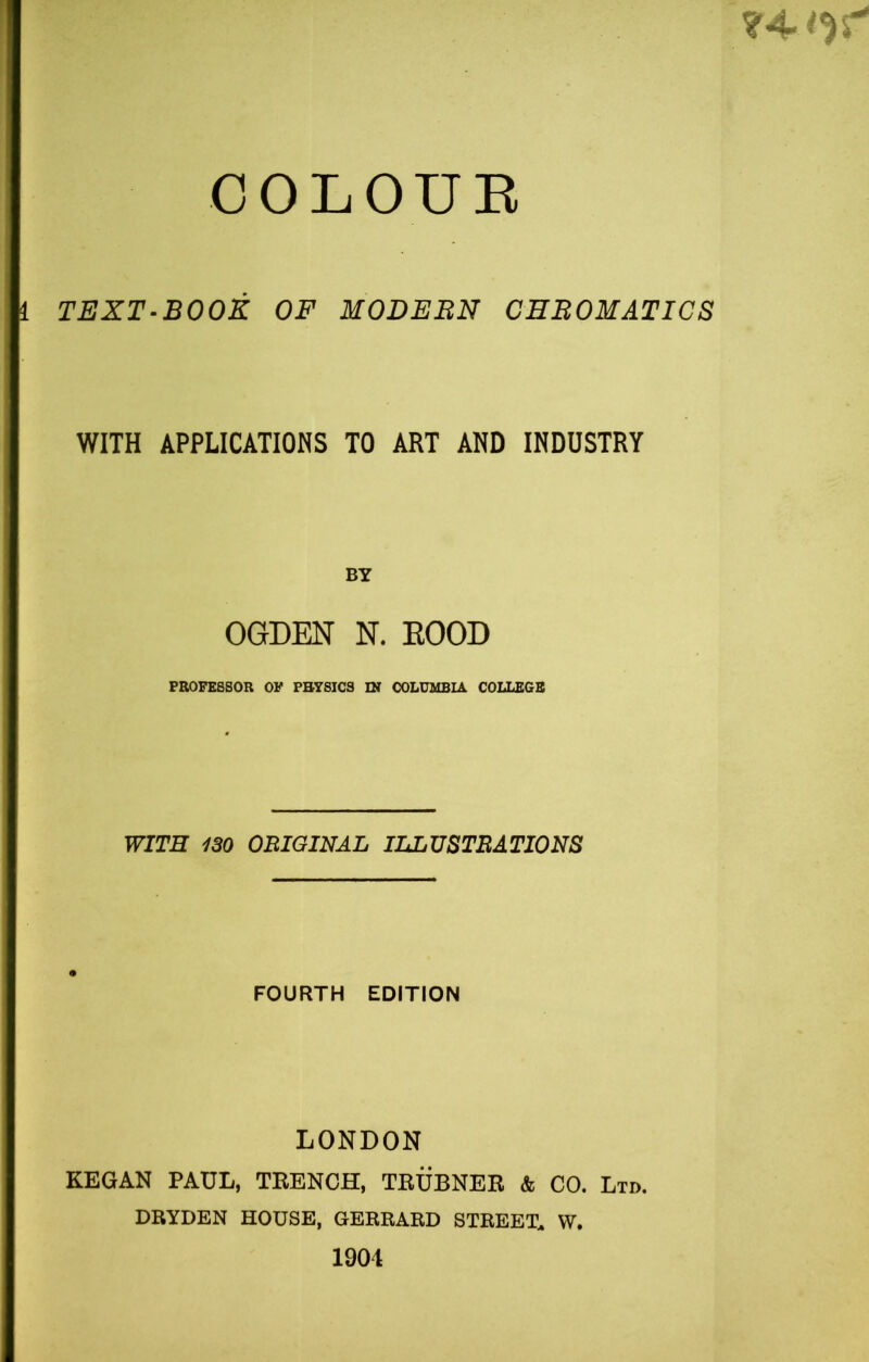 ?4 COLOUR 1 TEXT-BOOK OF MODERN CHROMATICS WITH APPLICATIONS TO ART AND INDUSTRY BY OGDEN N. ROOD PROFESSOR OF PHYSICS IN COLUMBIA COLLEGE WITH 130 ORIGINAL ILLUSTRATIONS FOURTH EDITION LONDON KEGAN PAUL, TRENCH, TRUBNER & CO. Ltd. DRYDEN HOUSE, GERRARD STREET* W. 1904