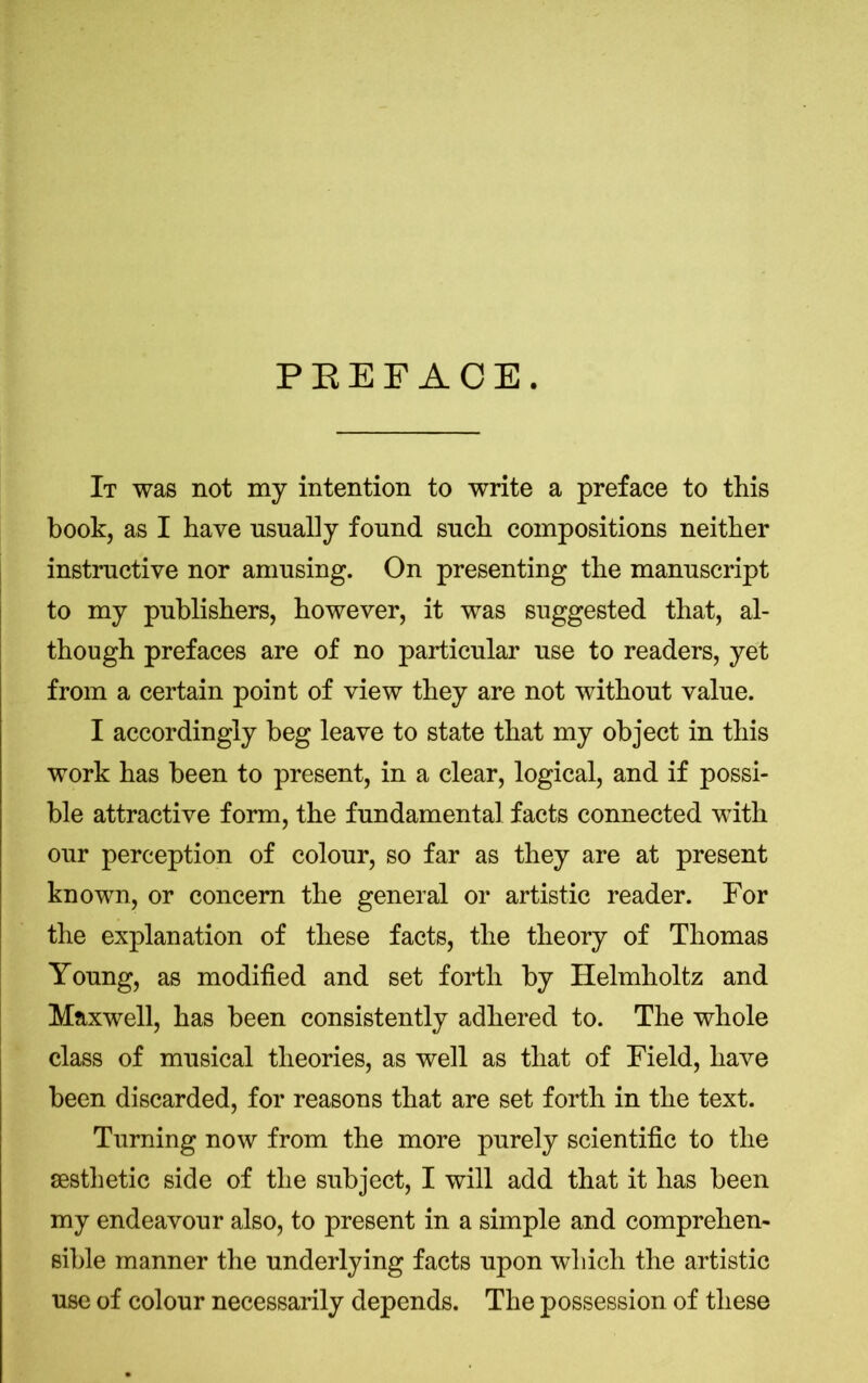 PREFACE. It was not my intention to write a preface to this book, as I have usually found such compositions neither instructive nor amusing. On presenting the manuscript to my publishers, however, it was suggested that, al- though prefaces are of no particular use to readers, yet from a certain point of view they are not without value. I accordingly beg leave to state that my object in this work has been to present, in a clear, logical, and if possi- ble attractive form, the fundamental facts connected with our perception of colour, so far as they are at present known, or concern the general or artistic reader. For the explanation of these facts, the theory of Thomas Young, as modified and set forth by Helmholtz and Maxwell, has been consistently adhered to. The whole class of musical theories, as well as that of Field, have been discarded, for reasons that are set forth in the text. Turning now from the more purely scientific to the aesthetic side of the subject, I will add that it has been my endeavour also, to present in a simple and comprehen- sible manner the underlying facts upon which the artistic use of colour necessarily depends. The possession of these