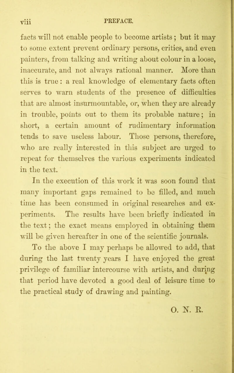 facts will not enable people to become artists; but it may to some extent prevent ordinary persons, critics, and even painters, from talking and writing about colour in a loose, inaccurate, and not always rational manner. More than this is true: a real knowledge of elementary facts often serves to warn students of the presence of difficulties that are almost insurmountable, or, when they are already in trouble, points out to them its probable nature; in short, a certain amount of rudimentary information tends to save useless labour. Those persons, therefore, who are really interested in this subject are urged to repeat for themselves the various experiments indicated in the text. In the execution of this work it was soon found that many important gaps remained to be filled, and much time has been consumed in original researches and ex- periments. The results have been briefly indicated in the text; the exact means employed in obtaining them will be given hereafter in one of the scientific journals. To the above I may perhaps be allowed to add, that during the last twenty years I have enjoyed the great privilege of familiar intercourse with artists, and during that period have devoted a good deal of leisure time to the practical study of drawing and painting. O. K R.