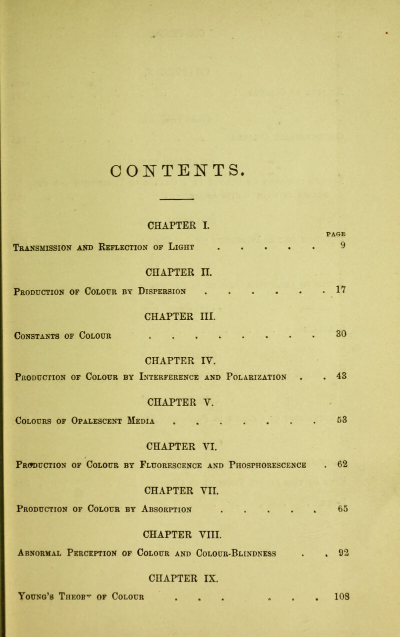 CONTENTS CHAPTER I. PAGE Transmission and Reflection of Light 9 CHAPTER II. Production of Colour by Dispersion CHAPTER III. CHAPTER IV. Production of Colour by Interference and Polarization . . 43 CHAPTER Y. Colours of Opalescent Media 63 CHAPTER VI. Production of Colour by Fluorescence and Phosphorescence . 62 Constants of Colour 30 CHAPTER VII. Production of Colour by Absorption 65 CHAPTER VIII. Abnormal Perception of Colour and Colour-Blindness . 92 CHAPTER IX. Young’s Theory of Colour 103