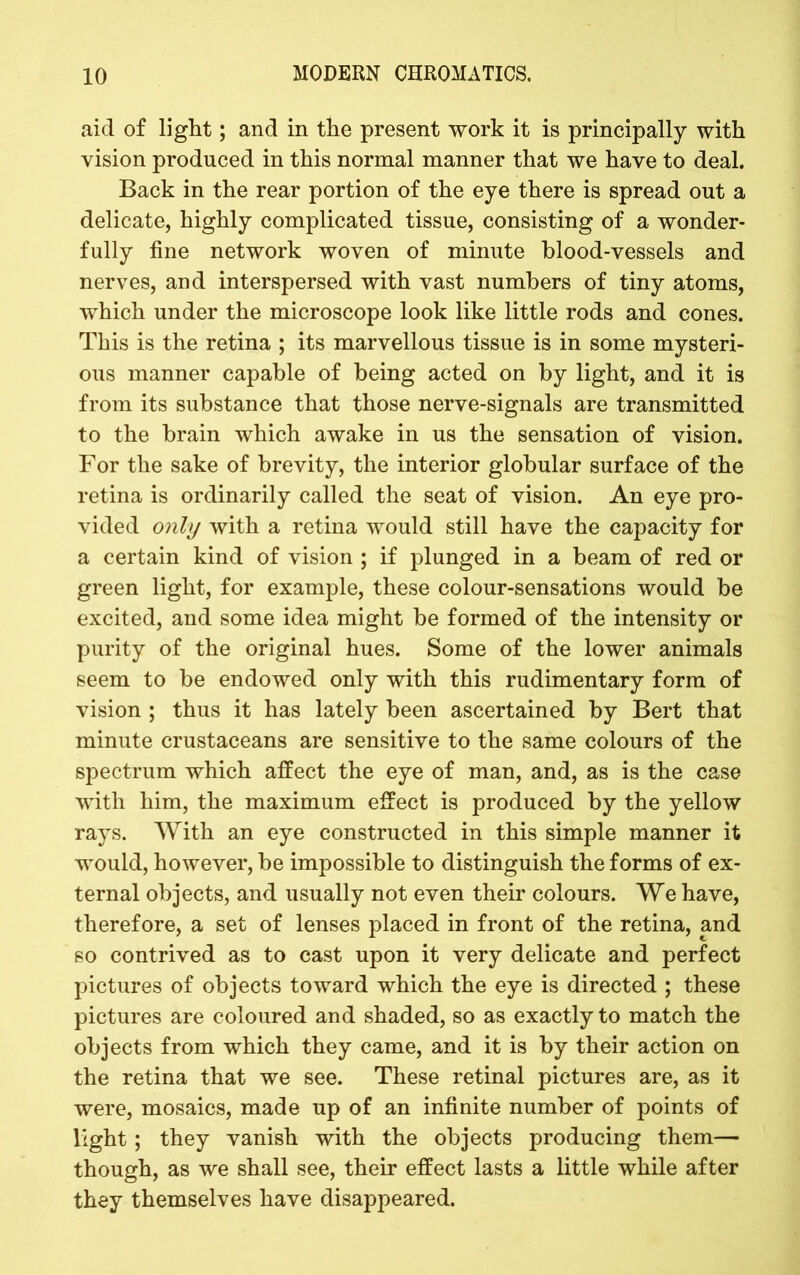 aid of light; and in the present work it is principally with vision produced in this normal manner that we have to deal. Back in the rear portion of the eye there is spread out a delicate, highly complicated tissue, consisting of a wonder- fully fine network woven of minute blood-vessels and nerves, and interspersed with vast numbers of tiny atoms, which under the microscope look like little rods and cones. This is the retina ; its marvellous tissue is in some mysteri- ous manner capable of being acted on by light, and it is from its substance that those nerve-signals are transmitted to the brain which awake in us the sensation of vision. For the sake of brevity, the interior globular surface of the retina is ordinarily called the seat of vision. An eye pro- vided only with a retina would still have the capacity for a certain kind of vision ; if plunged in a beam of red or green light, for example, these colour-sensations would be excited, and some idea might be formed of the intensity or purity of the original hues. Some of the lower animals seem to be endowed only with this rudimentary form of vision ; thus it has lately been ascertained by Bert that minute crustaceans are sensitive to the same colours of the spectrum which affect the eye of man, and, as is the case with him, the maximum effect is produced by the yellow rays. With an eye constructed in this simple manner it would, however, be impossible to distinguish the forms of ex- ternal objects, and usually not even their colours. We have, therefore, a set of lenses placed in front of the retina, and so contrived as to cast upon it very delicate and perfect pictures of objects toward which the eye is directed ; these pictures are coloured and shaded, so as exactly to match the objects from which they came, and it is by their action on the retina that we see. These retinal pictures are, as it were, mosaics, made up of an infinite number of points of light; they vanish with the objects producing them— though, as we shall see, their effect lasts a little while after they themselves have disappeared.