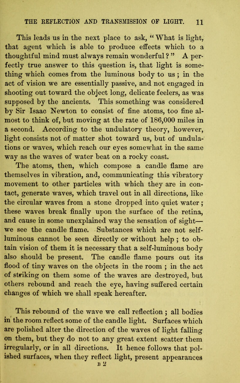 This leads us in the next place to ask, “ What is light, that agent which is able to produce effects which to a thoughtful mind must always remain wonderful ? ” A per- fectly true answer to this question is, that light is some- thing which comes from the luminous body to us ; in the act of vision we are essentially passive, and not engaged in shooting out toward the object long, delicate feelers, as was supposed by the ancients. This something was considered by Sir Isaac Newton to consist of fine atoms, too fine al- most to think of, but moving at the rate of 186,000 miles in a second. According to the undulatory theory, however, light consists not of matter shot toward us, but of undula- tions or waves, which reach our eyes somewhat in the same way as the waves of water beat on a rocky coast. The atoms, then, which compose a candle flame are themselves in vibration, and, communicating this vibratory movement to other particles with which they are in con- tact, generate waves, which travel out in all directions, like the circular waves from a stone dropped into quiet water ; these waves break finally upon the surface of the retina, and cause in some unexplained way the sensation of sight— we see the candle flame. Substances which are not self- luminous cannot be seen directly or without help ; to ob- tain vision of them it is necessary that a self-luminous body also should be present. The candle flame pours out its flood of tiny waves on the objects in the room ; in the act of striking on them some of the waves are destroyed, but others rebound and reach the eye, having suffered certain changes of which we shall speak hereafter. This rebound of the wave we call reflection ; all bodies in the room reflect some of the candle light. Surfaces which are polished alter the direction of the waves of light falling on them, but they do not to any great extent scatter them irregularly, or in all directions. It hence follows that pol- ished surfaces, when they reflect light, present appearances