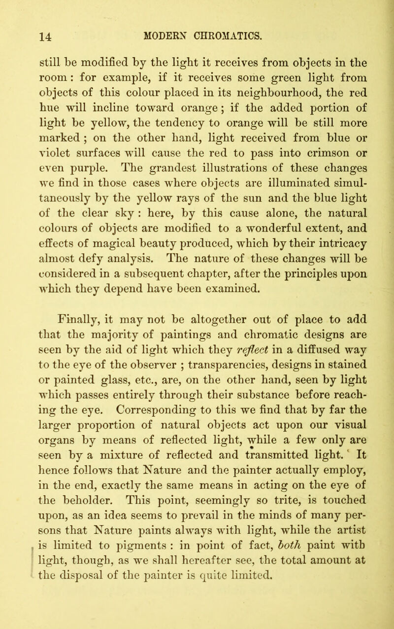 still be modified by the light it receives from objects in the room: for example, if it receives some green light from objects of this colour placed in its neighbourhood, the red hue will incline toward orange; if the added portion of light be yellow, the tendency to orange will be still more marked ; on the other hand, light received from blue or violet surfaces will cause the red to pass into crimson or even purple. The grandest illustrations of these changes we find in those cases where objects are illuminated simul- taneously by the yellow rays of the sun and the blue light of the clear sky : here, by this cause alone, the natural colours of objects are modified to a wonderful extent, and effects of magical beauty produced, which by their intricacy almost defy analysis. The nature of these changes will be considered in a subsequent chapter, after the principles upon which they depend have been examined. Finally, it may not be altogether out of place to add that the majority of paintings and chromatic designs are seen by the aid of light which they reflect in a diffused way to the eye of the observer ; transparencies, designs in stained or painted glass, etc., are, on the other hand, seen by light which passes entirely through their substance before reach- ing the eye. Corresponding to this we find that by far the larger proportion of natural objects act upon our visual organs by means of reflected light, while a few only are seen by a mixture of reflected and transmitted light.‘ It hence follows that Nature and the painter actually employ, in the end, exactly the same means in acting on the eye of the beholder. This point, seemingly so trite, is touched upon, as an idea seems to prevail in the minds of many per- sons that Nature paints always with light, while the artist is limited to pigments : in point of fact, both paint with light, though, as we shall hereafter see, the total amount at the disposal of the painter is quite limited.