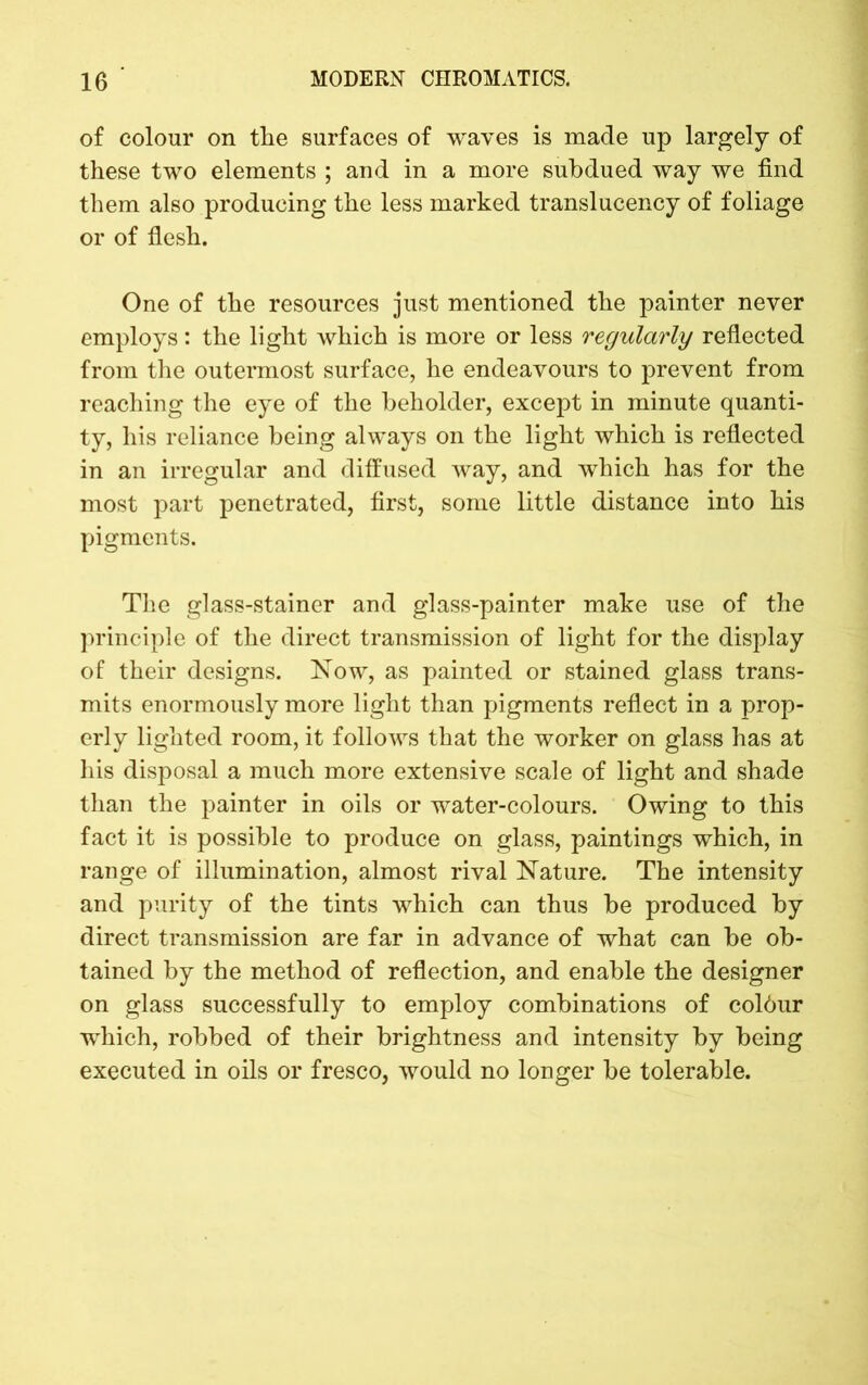 of colour on the surfaces of waves is made up largely of these two elements ; and in a more subdued way we find them also producing the less marked translucency of foliage or of flesh. One of the resources just mentioned the painter never employs: the light which is more or less regularly reflected from the outermost surface, he endeavours to prevent from reaching the eye of the beholder, except in minute quanti- ty, his reliance being always on the light which is reflected in an irregular and diffused way, and which has for the most part penetrated, first, some little distance into his pigments. The glass-stainer and glass-painter make use of the principle of the direct transmission of light for the display of their designs. Now, as painted or stained glass trans- mits enormously more light than pigments reflect in a prop- erly lighted room, it follows that the worker on glass has at his disposal a much more extensive scale of light and shade than the painter in oils or water-colours. Owing to this fact it is possible to produce on glass, paintings which, in range of illumination, almost rival Nature. The intensity and purity of the tints which can thus be produced by direct transmission are far in advance of what can be ob- tained by the method of reflection, and enable the designer on glass successfully to employ combinations of coldur which, robbed of their brightness and intensity by being executed in oils or fresco, would no longer be tolerable.