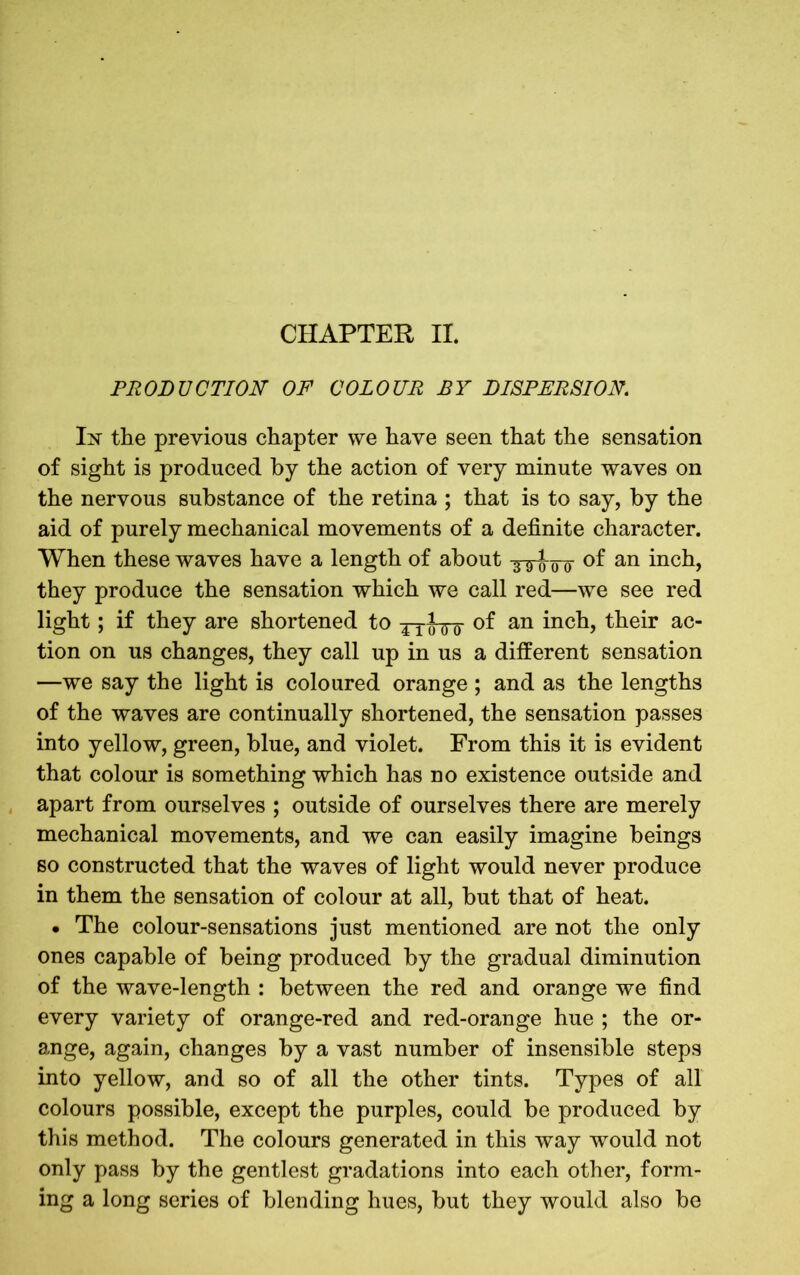 PRODUCTION OF COLOUR BY DISPERSION. In the previous chapter we have seen that the sensation of sight is produced by the action of very minute waves on the nervous substance of the retina ; that is to say, by the aid of purely mechanical movements of a definite character. When these waves have a length of about s-g-^00 of an inch, they produce the sensation which we call red—we see red light; if they are shortened to 4iof an inch, their ac- tion on us changes, they call up in us a different sensation —we say the light is coloured orange ; and as the lengths of the waves are continually shortened, the sensation passes into yellow, green, blue, and violet. From this it is evident that colour is something which has no existence outside and apart from ourselves ; outside of ourselves there are merely mechanical movements, and we can easily imagine beings so constructed that the waves of light would never produce in them the sensation of colour at all, but that of heat. • The colour-sensations just mentioned are not the only ones capable of being produced by the gradual diminution of the wave-length : between the red and orange we find every variety of orange-red and red-orange hue ; the or- ange, again, changes by a vast number of insensible steps into yellow, and so of all the other tints. Types of all colours possible, except the purples, could be produced by this method. The colours generated in this way would not only pass by the gentlest gradations into each other, form- ing a long series of blending hues, but they would also be