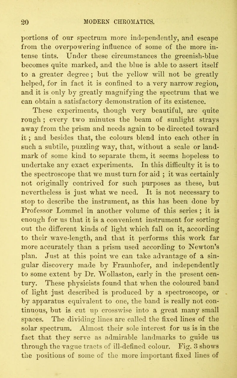 portions of our spectrum more independently, and escape from the overpowering influence of some of the more in- tense tints. Under these circumstances the greenish-blue becomes quite marked, and the blue is able to assert itself to a greater degree; but the yellow will not be greatly helped, for in fact it is confined to a very narrow region, and it is only by greatly magnifying the spectrum that we can obtain a satisfactory demonstration of its existence. These experiments, though very beautiful, are quite rough ; every two minutes the beam of sunlight strays away from the prism and needs again to be directed toward it; and besides that, the colours blend into each other in such a subtile, puzzling way, that, without a scale or land- mark of some kind to separate them, it seems hopeless to undertake any exact experiments. In this difficulty it is to the spectroscope that we must turn for aid ; it was certainly not originally contrived for such purposes as these, but nevertheless is just what we need. It is not necessary to stop to describe the instrument, as this has been done by Professor Lommel in another volume of this series ; it is enough for us that it is a convenient instrument for sorting out the different kinds of light which fall on it, according to their wave-length, and that it performs this work far more accurately than a prism used according to Newton’s plan. Just at this point we can take advantage of a sin- gular discovery made by Fraunhofer, and independently to some extent by Dr. Wollaston, early in the present cen- tury. These physicists found that when the coloured band of light just described is produced by a spectroscope, or by apparatus equivalent to one, the band is really not con- tinuous, but is cut up crosswise into a great many small spaces. The dividing lines are called the fixed lines of the solar spectrum. Almost their sole interest for us is in the fact that they serve as admirable landmarks to guide us through the vague tracts of ill-defined colour. Fig. 3 shows the positions of some of the more important fixed lines of