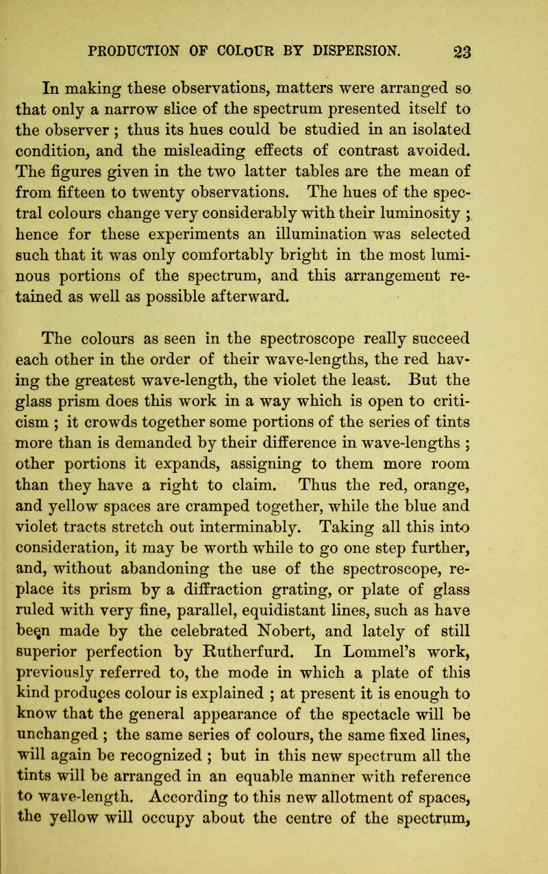 In making these observations, matters were arranged so that only a narrow slice of the spectrum presented itself to the observer ; thus its hues could be studied in an isolated condition, and the misleading effects of contrast avoided. The figures given in the two latter tables are the mean of from fifteen to twenty observations. The hues of the spec- tral colours change very considerably with their luminosity ; hence for these experiments an illumination was selected such that it was only comfortably bright in the most lumi- nous portions of the spectrum, and this arrangement re- tained as well as possible afterward. The colours as seen in the spectroscope really succeed each other in the order of their wave-lengths, the red hav- ing the greatest wave-length, the violet the least. But the glass prism does this work in a way which is open to criti- cism ; it crowds together some portions of the series of tints more than is demanded by their difference in wave-lengths ; other portions it expands, assigning to them more room than they have a right to claim. Thus the red, orange, and yellow spaces are cramped together, while the blue and violet tracts stretch out interminably. Taking all this into consideration, it may be worth while to go one step further, and, without abandoning the use of the spectroscope, re- place its prism by a diffraction grating, or plate of glass ruled with very fine, parallel, equidistant lines, such as have be$n made by the celebrated Nobert, and lately of still superior perfection by Rutherfurd. In Lommel’s work, previously referred to, the mode in which a plate of this kind produces colour is explained ; at present it is enough to know that the general appearance of the spectacle will be unchanged ; the same series of colours, the same fixed lines, will again be recognized ; but in this new spectrum all the tints will be arranged in an equable manner with reference to wave-length. According to this new allotment of spaces, the yellow will occupy about the centre of the spectrum,