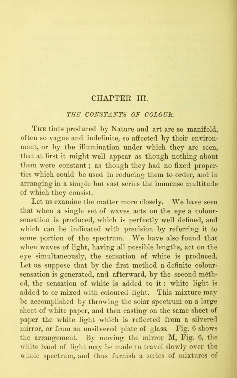 CHAPTER III. THE CONSTANTS OF COLOUH. The tints produced by Nature and art are so manifold, often so vague and indefinite, so affected by their environ- ment, or by the illumination under which they are seen, that at first it might well appear as though nothing about them were constant; as though they had no fixed proper- ties which could be used in reducing them to order, and in arranging in a simple but vast series the immense multitude of which they consist. Let us examine the matter more closely. We have seen that when a single set of waves acts on the eye a colour- sensation is produced, which is perfectly well defined, and which can be indicated with precision by referring it to some portion of the spectrum. We have also found that when waves of light, having all possible lengths, act on the eye simultaneously, the sensation of white is produced. Let us suppose that by the first method a definite colour- sensation is generated, and afterward, by the second meth- od, the sensation of white is added to it : white light is added to or mixed with coloured light. This mixture may be accomplished by throwing the solar spectruni on a large sheet of white paper, and then casting on the same sheet of paper the white light which is reflected from a silvered mirror, or from an unsilvered plate of glass. Fig. 6 shows the arrangement. By moving the mirror M, Fig. 6, the white band of light may be made to travel slowly over the whole spectrum, and thus furnish a series of mixtures of