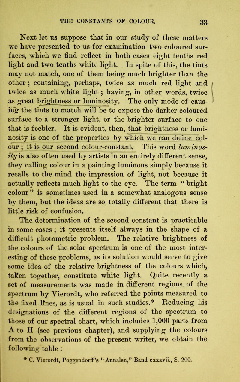 Next let us suppose that in our study of these matters we have presented to us for examination two coloured sur- faces, which we find reflect in both cases eight tenths red light and two tenths white light. In spite of this, the tints may not match, one of them being much brighter than the other; containing, perhaps, twice as much red light and twice as much white light; having, in other words, twice as great brightness or luminosity. The only mode of caus- ing the tints to match will be to expose the darker-coloured surface to a stronger light, or the brighter surface to one that is feebler. It is evident, then, that brightness or lumi- nosity is one of the properties by which we can define col- our ; it is our second colour-constant. This word luminos- ity is also often used by artists in an entirely different sense, they calling colour in a painting luminous simply because it recalls to the mind the impression of light, not because it actually reflects much light to the eye. The term “ bright colour ” is sometimes used in a somewhat analogous sense by them, but the ideas are so totally different that there is little risk of confusion. The determination of the second constant is practicable in some cases ; it presents itself always in the shape of a difficult photometric problem. The relative brightness of the colours of the solar spectrum is one of the most inter- esting of these problems, as its solution would serve to give some idea of the relative brightness of the colours which, taken together, constitute white light. Quite recently a set of measurements was made in different regions of the spectrum by Vierordt, who referred the points measured to the fixed lines, as is usual in such studies.* Reducing his designations of the different regions of the spectrum to those of our spectral chart, which includes 1,000 parts from A to II (see previous chapter), and supplying the colours from the observations of the present writer, we obtain the following table : * C. Vierordt, Poggendorff’s “ Annalen,” Band cxxxvii., S. 200.