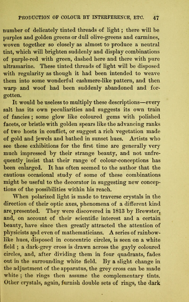 number of delicately tinted threads of light; there will be purples and golden greens or dull olive-greens and carmines, woven together so closely as almost to produce a neutral tint, which will brighten suddenly and display combinations of purple-red with green, dashed here and there with pure ultramarine. These tinted threads of light will be disposed with regularity as though it had been intended to weave them into some wonderful cashmere-like pattern, and then warp and woof had been suddenly abandoned and for- gotten. It would be useless to multiply these descriptions—every salt has its own peculiarities and suggests its own train of fancies ; some glow like coloured gems with polished facets, or bristle with golden spears like the advancing ranks of two hosts in conflict, or suggest a rich vegetation made of gold and jewels and bathed in sunset hues. Artists who see these exhibitions for the first time are generally very much impressed by their strange beauty, and not unfre- quently^ insist that their range of colour-conceptions has been enlarged. It has often seemed to the author that the cautious occasional study of some of these combinations might be useful to the decorator in suggesting new concep- tions of the possibilities within his reach. When polarized light is made to traverse crystals in the direction of their optic axes, phenomena of a different kind are.presented. They were discovered in 1813 by Brewster? and, on account of their scientific interest and a certain beauty, have since then greatly attracted the attention of physicists and even of mathematicians. A series of rainbow- like hues, disposed in concentric circles, is seen on a white field ; a dark-grey cross is drawn across the gayly coloured circles, and, after dividing them in four quadrants, fades out in the surrounding white field. By a slight change in the adjustment of the apparatus, the grey cross can be made white ; the rings then assume the complementary tints. Other crystals, again, furnish double sets of rings, the dark