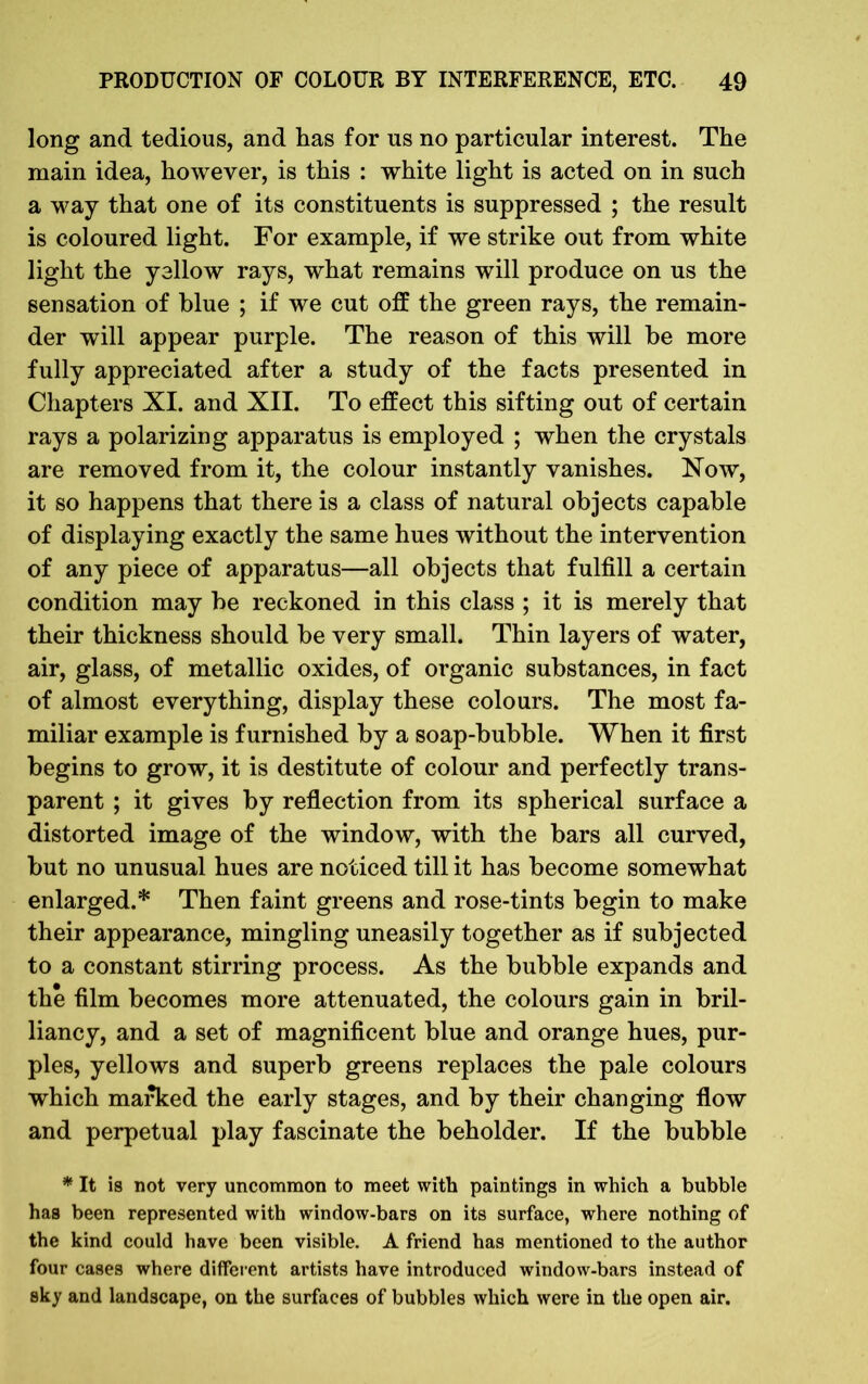 long and tedious, and has for us no particular interest. The main idea, however, is this : white light is acted on in such a way that one of its constituents is suppressed ; the result is coloured light. For example, if we strike out from white light the yellow rays, what remains will produce on us the sensation of blue ; if we cut off the green rays, the remain- der will appear purple. The reason of this will be more fully appreciated after a study of the facts presented in Chapters XI. and XII. To effect this sifting out of certain rays a polarizing apparatus is employed ; when the crystals are removed from it, the colour instantly vanishes. Now, it so happens that there is a class of natural objects capable of displaying exactly the same hues without the intervention of any piece of apparatus—all objects that fulfill a certain condition may be reckoned in this class ; it is merely that their thickness should be very small. Thin layers of water, air, glass, of metallic oxides, of organic substances, in fact of almost everything, display these colours. The most fa- miliar example is furnished by a soap-bubble. When it first begins to grow, it is destitute of colour and perfectly trans- parent ; it gives by reflection from its spherical surface a distorted image of the window, with the bars all curved, but no unusual hues are noticed till it has become somewhat enlarged.* Then faint greens and rose-tints begin to make their appearance, mingling uneasily together as if subjected to a constant stirring process. As the bubble expands and the film becomes more attenuated, the colours gain in bril- liancy, and a set of magnificent blue and orange hues, pur- ples, yellows and superb greens replaces the pale colours which marked the early stages, and by their changing flow and perpetual play fascinate the beholder. If the bubble * It is not very uncommon to meet with paintings in which a bubble has been represented with window-bars on its surface, where nothing of the kind could have been visible. A friend has mentioned to the author four cases where different artists have introduced window-bars instead of sky and landscape, on the surfaces of bubbles which were in the open air.