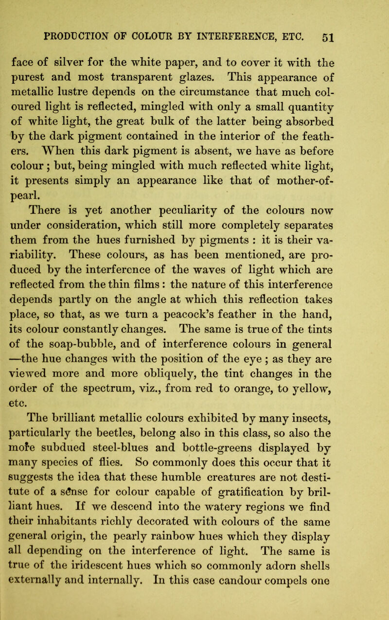 face of silver for the white paper, and to cover it with the purest and most transparent glazes. This appearance of metallic lustre depends on the circumstance that much col- oured light is reflected, mingled with only a small quantity of white light, the great bulk of the latter being absorbed by the dark pigment contained in the interior of the feath- ers. When this dark pigment is absent, we have as before colour ; but, being mingled with much reflected white light, it presents simply an appearance like that of mother-of- pearl. There is yet another peculiarity of the colours now under consideration, which still more completely separates them from the hues furnished by pigments : it is their va- riability. These colours, as has been mentioned, are pro- duced by the interference of the waves of light which are reflected from the thin films : the nature of this interference depends partly on the angle at which this reflection takes place, so that, as we turn a peacock’s feather in the hand, its colour constantly changes. The same is true of the tints of the soap-bubble, and of interference colours in general —the hue changes with the position of the eye ; as they are viewed more and more obliquely, the tint changes in the order of the spectrum, viz., from red to orange, to yellow, etc. The brilliant metallic colours exhibited by many insects, particularly the beetles, belong also in this class, so also the mole subdued steel-blues and bottle-greens displayed by many species of flies. So commonly does this occur that it suggests the idea that these humble creatures are not desti- tute of a sSnse for colour capable of gratification by bril- liant hues. If we descend into the watery regions we find their inhabitants richly decorated with colours of the same general origin, the pearly rainbow hues which they display all depending on the interference of light. The same is true of the iridescent hues which so commonly adorn shells externally and internally. In this case candour compels one