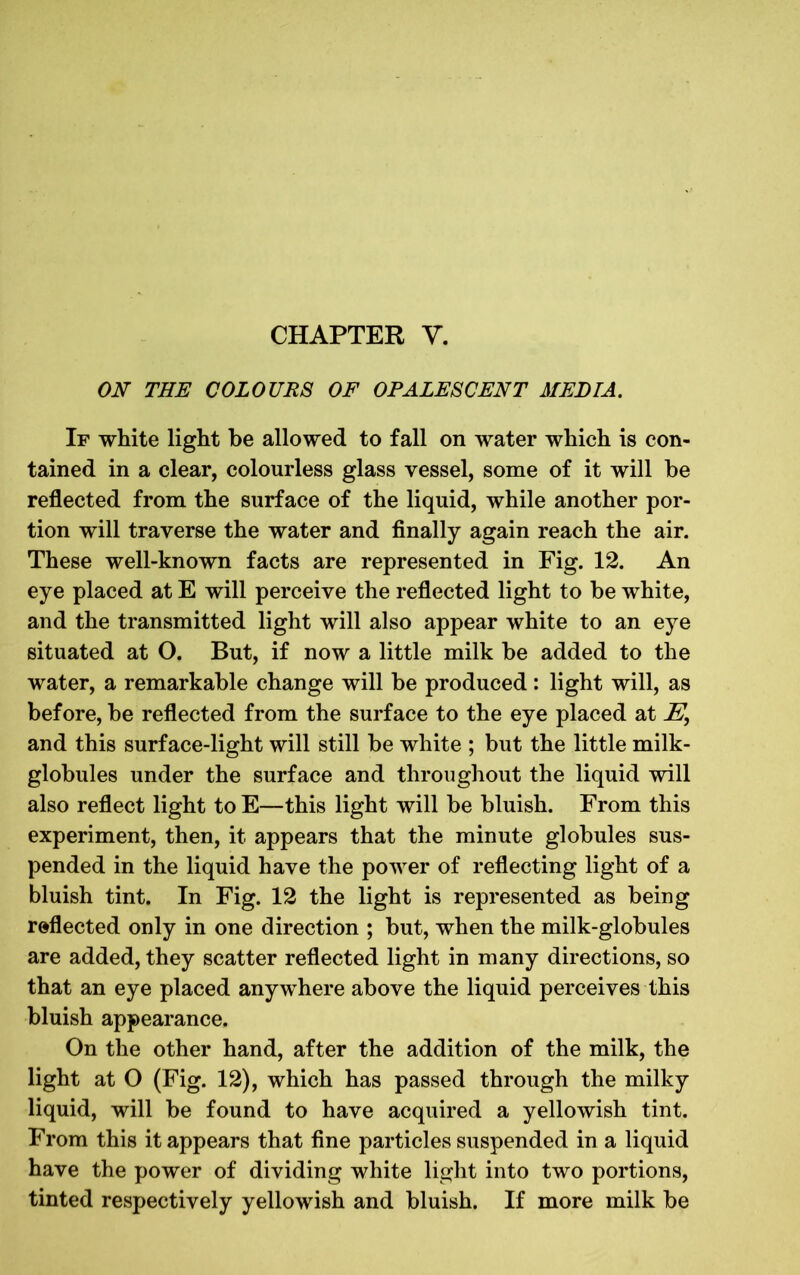 CHAPTER Y. ON THE COLOURS OF OPALESCENT MEDIA. If white light be allowed to fall on water which is con- tained in a clear, colourless glass vessel, some of it will be reflected from the surface of the liquid, while another por- tion will traverse the water and finally again reach the air. These well-known facts are represented in Fig. 12. An eye placed at E will perceive the reflected light to be white, and the transmitted light will also appear white to an eye situated at O. But, if now a little milk be added to the water, a remarkable change will be produced: light will, as before, be reflected from the surface to the eye placed at E, and this surface-light will still be white ; but the little milk- globules under the surface and throughout the liquid will also reflect light to E—this light will be bluish. From this experiment, then, it appears that the minute globules sus- pended in the liquid have the power of reflecting light of a bluish tint. In Fig. 12 the light is represented as being reflected only in one direction ; but, when the milk-globules are added, they scatter reflected light in many directions, so that an eye placed anywhere above the liquid perceives this bluish appearance. On the other hand, after the addition of the milk, the light at O (Fig. 12), which has passed through the milky liquid, will be found to have acquired a yellowish tint. From this it appears that fine particles suspended in a liquid have the power of dividing white light into two portions, tinted respectively yellowish and bluish. If more milk be