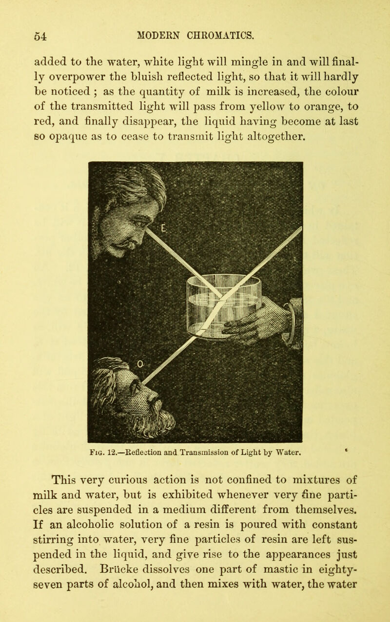 added to the water, white light will mingle in and will final- ly overpower the bluish reflected light, so that it will hardly be noticed ; as the quantity of milk is increased, the colour of the transmitted light will pass from yellow to orange, to red, and finally disappear, the liquid having become at last so opaque as to cease to transmit light altogether. Fig. 12.—Reflection and Transmission of Light by Water. This very curious action is not confined to mixtures of milk and water, but is exhibited whenever very fine parti- cles are suspended in a medium different from themselves. If an alcoholic solution of a resin is poured with constant stirring into water, very fine particles of resin are left sus- pended in the liquid, and give rise to the appearances just described. Brticke dissolves one part of mastic in eighty- seven parts of alcohol, and then mixes with water, the water