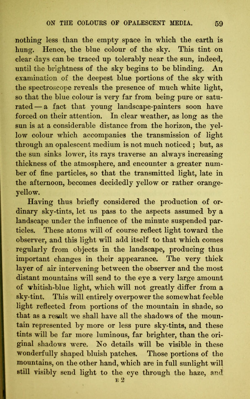nothing less than the empty space in which the earth is hung. Hence, the blue colour of the sky. This tint on clear days can be traced up tolerably near the sun, indeed, until the brightness of the sky begins to be blinding. An examination of the deepest blue portions of the sky with the spectroscope reveals the presence of much white light, so that the blue colour is very far from being pure or satu- rated— a fact that young landscape-painters soon have forced on their attention. In clear weather, as long as the sun is at a considerable distance from the horizon, the yel- low colour which accompanies the transmission of light through an opalescent medium is not much noticed ; but, as the sun sinks lower, its rays traverse an always increasing thickness of the atmosphere, and encounter a greater num- ber of fine particles, so that the transmitted light, late in the afternoon, becomes decidedly yellow or rather orange- yellow. Having thus briefly considered the production of or- dinary sky-tints, let us pass to the aspects assumed by a landscape under the influence of the minute suspended par- ticles. These atoms will of course reflect light toward the observer, and this light will add itself to that which comes regularly from objects in the landscape, producing thus important changes in their appearance. The very thick layer of air intervening between the observer and the most distant mountains will send to the eye a very large amount of whitish-blue light, which will not greatly differ from a sky-tint. This will entirely overpower the somewhat feeble light reflected from portions of the mountain in shade, so that as a result we shall have all the shadows of the moun- tain represented by more or less pure sky-tints, and these tints will be far more luminous, far brighter, than the ori- ginal shadows were. No details will be visible in these wonderfully shaped bluish patches. Those portions of the mountains, on the other hand, which are in full sunlight will still visibly send light to the eye through the haze, and