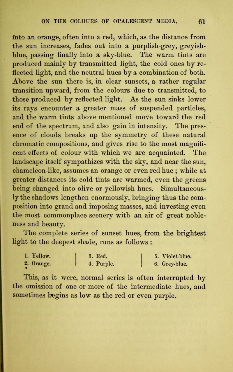 into an orange, often into a red, which, as the distance from the sun increases, fades out into a purplish-grey, greyish- blue, passing finally into a sky-blue. The warm tints are produced mainly by transmitted light, the cold ones by re- flected light, and the neutral hues by a combination of both. Above the sun there is, in clear sunsets, a rather regular transition upward, from the colours due to transmitted, to those produced by reflected light. As the sun sinks lower its rays encounter a greater mass of suspended particles, and the warm tints above mentioned move toward the red end of the spectrum, and also gain in intensity. The pres- ence of clouds breaks up the symmetry of these natural chromatic compositions, and gives rise to the most magnifi- cent effects of colour with which we are acquainted. The landscape itself sympathizes with the sky, and near the sun, chameleon-like, assumes an orange or even red hue ; while at greater distances its cold tints are warmed, even the greens being changed into olive or yellowish hues. Simultaneous- ly the shadows lengthen enormously, bringing thus the com- position into grand and imposing masses, and investing even the most commonplace scenery with an air of great noble- ness and beauty. The complete series of sunset hues, from the brightest light to the deepest shade, runs as follows : 1. Yellow. I 3. Red. ! 5. Violet-blue. 2. Orange. I 4. Purple. ! 6. Grey-blue. This, as it were, normal series is often interrupted by the omission of one or more of the intermediate hues, and sometimes begins as low as the red or even purple.
