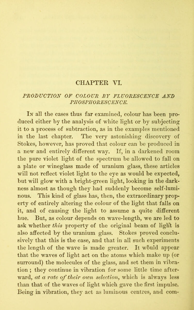 PRODUCTION OF COLOUR BY FLUORESCENCE AND PHOSPHORESCENCE. In all the cases thus far examined, colour has been pro- duced either by the analysis of white light or by subjecting it to a process of subtraction, as in the examples mentioned in the last chapter. The very astonishing discovery of Stokes, however, has proved that colour can be produced in a new and entirely different way. If, in a darkened room the pure violet light of the spectrum be allowed to fall on a plate or wineglass made of uranium glass, these articles will not reflect violet light to the eye as would be expected, but will glow with a bright-green light, looking in the dark- ness almost as though they had suddenly become self-lumi- nous. This kind of glass has, then, the extraordinary prop- erty of entirely altering the colour of the light that falls on it, and of causing the light to assume a quite different hue. But, as colour depends on wave-length, we are led to ask whether this property of the original beam of ligli't is also affected by the uranium glass. Stokes proved conclu- sively that this is the case, and that in all such experiments the length of the wave is made greater. It w&uld appear that the waves of light act on the atoms which make up (or surround) the molecules of the glass, and set them in vibra- tion ; they continue in vibration for some little time after- ward, at a rate of their own selection, which is always less than that of the waves of light which gave the first impulse. Being in vibration, they act as luminous centres, and com-