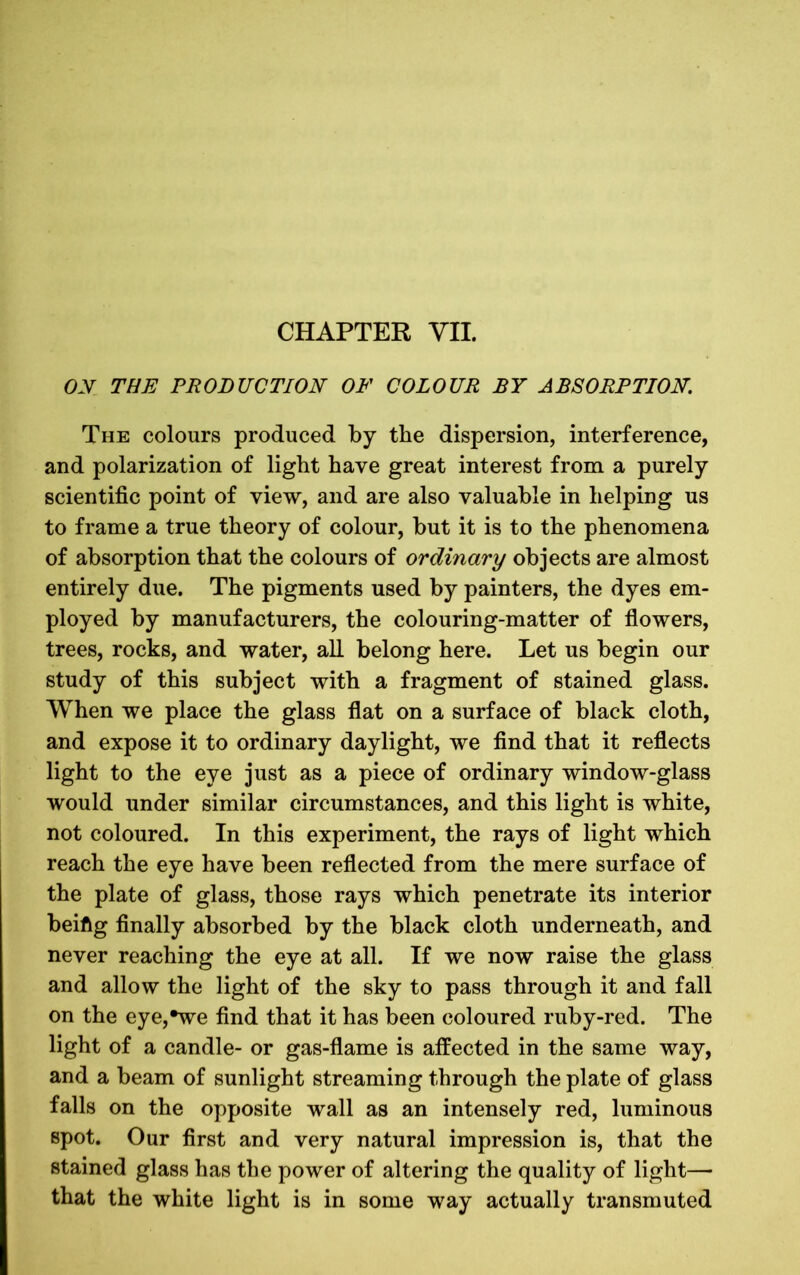 ON THE PRODUCTION OF COLOUR BY ABSORPTION. The colours produced by the dispersion, interference, and polarization of light have great interest from a purely scientific point of view, and are also valuable in helping us to frame a true theory of colour, but it is to the phenomena of absorption that the colours of ordinary objects are almost entirely due. The pigments used by painters, the dyes em- ployed by manufacturers, the colouring-matter of flowers, trees, rocks, and water, all belong here. Let us begin our study of this subject with a fragment of stained glass. When we place the glass flat on a surface of black cloth, and expose it to ordinary daylight, we find that it reflects light to the eye just as a piece of ordinary window-glass would under similar circumstances, and this light is white, not coloured. In this experiment, the rays of light which reach the eye have been reflected from the mere surface of the plate of glass, those rays which penetrate its interior beiftg finally absorbed by the black cloth underneath, and never reaching the eye at all. If we now raise the glass and allow the light of the sky to pass through it and fall on the eye,*we find that it has been coloured ruby-red. The light of a candle- or gas-flame is affected in the same way, and a beam of sunlight streaming through the plate of glass falls on the opposite wall as an intensely red, luminous spot. Our first and very natural impression is, that the stained glass has the power of altering the quality of light— that the white light is in some way actually transmuted