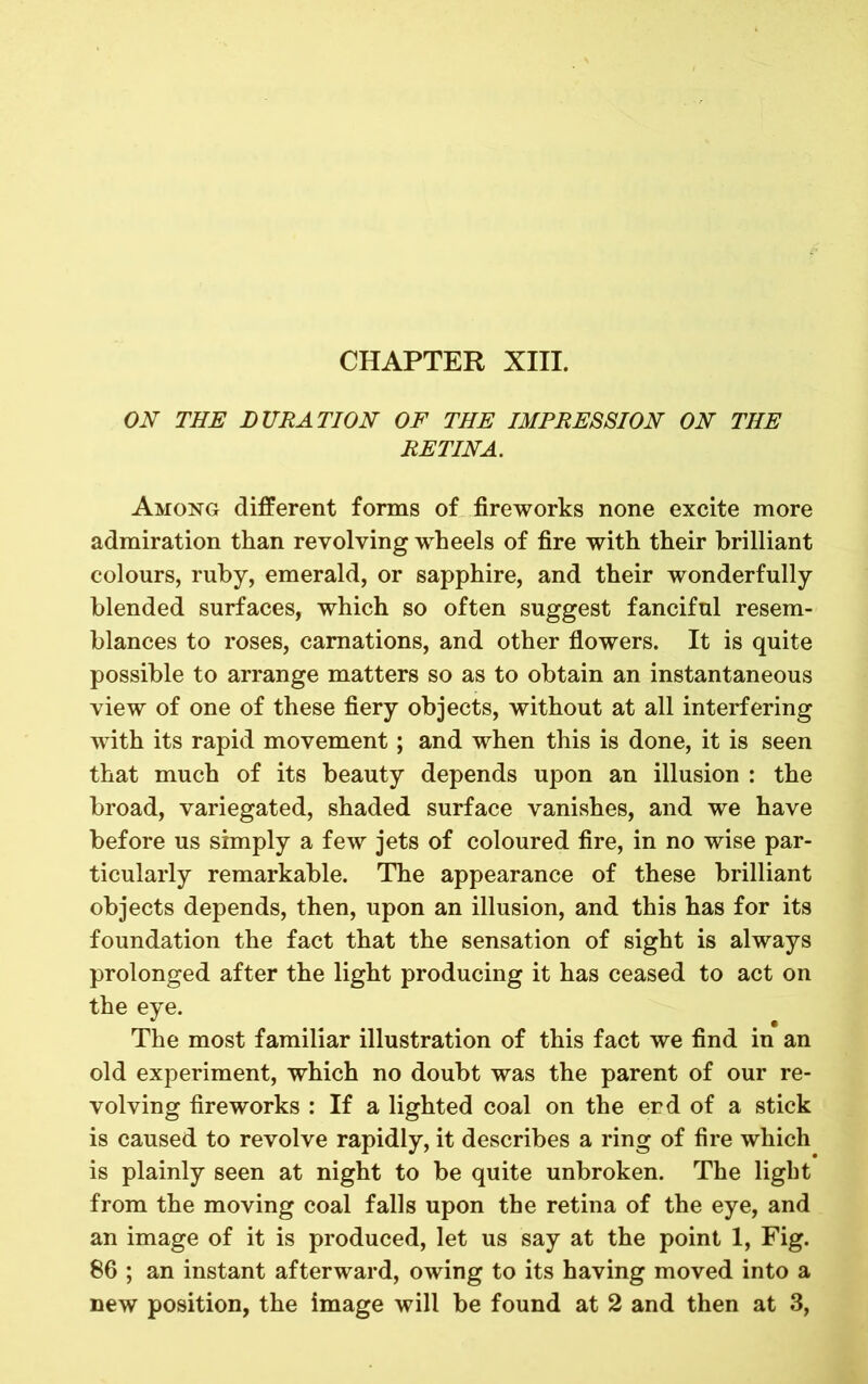 CHAPTER XIII. ON THE DURATION OF THE IMPRESSION ON THE RETINA. Among different forms of fireworks none excite more admiration than revolving wheels of fire with their brilliant colours, ruby, emerald, or sapphire, and their wonderfully blended surfaces, which so often suggest fanciful resem- blances to roses, carnations, and other flowers. It is quite possible to arrange matters so as to obtain an instantaneous view of one of these fiery objects, without at all interfering with its rapid movement; and when this is done, it is seen that much of its beauty depends upon an illusion : the broad, variegated, shaded surface vanishes, and we have before us simply a few jets of coloured fire, in no wise par- ticularly remarkable. The appearance of these brilliant objects depends, then, upon an illusion, and this has for its foundation the fact that the sensation of sight is always prolonged after the light producing it has ceased to act on the eye. The most familiar illustration of this fact we find in an old experiment, which no doubt was the parent of our re- volving fireworks : If a lighted coal on the end of a stick is caused to revolve rapidly, it describes a ring of fire which is plainly seen at night to be quite unbroken. The light from the moving coal falls upon the retina of the eye, and an image of it is produced, let us say at the point 1, Fig. 86 ; an instant afterward, owing to its having moved into a