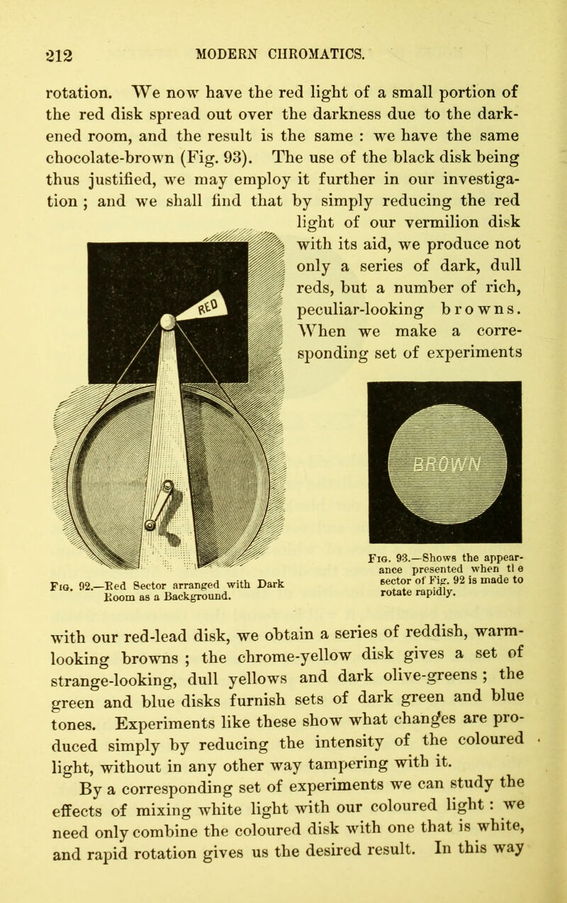 rotation. We now have the red light of a small portion of the red disk spread out over the darkness due to the dark- ened room, and the result is the same : we have the same chocolate-brown (Fig. 93). The use of the black disk being thus justified, we may employ it further in our investiga- tion ; and we shall find that by simply reducing the red light of our vermilion disk with its aid, we produce not only a series of dark, dull reds, but a number of rich, peculiar-looking browns. When we make a corre- sponding set of experiments Fig. 02.—Red Sector arranged with Dark Doom as a Background. with our red-lead disk, we obtain a series of reddish, warm- looking browns ; the chrome-yellow disk gives a set of strange-looking, dull yellows and dark olive-greens ; the green and blue disks furnish sets of dark green and blue tones. Experiments like these show what changes are pio- duced simply by reducing the intensity of the coloured light, without in any other way tampering with it. By a corresponding set of experiments we can study the effects of mixing white light with our coloured light : we need only combine the coloured disk with one that is white, and rapid rotation gives us the desired result. In this way Fig. 93.—Shows the appear- ance presented when tt e 6ector of Fig. 92 is made to rotate rapidly.