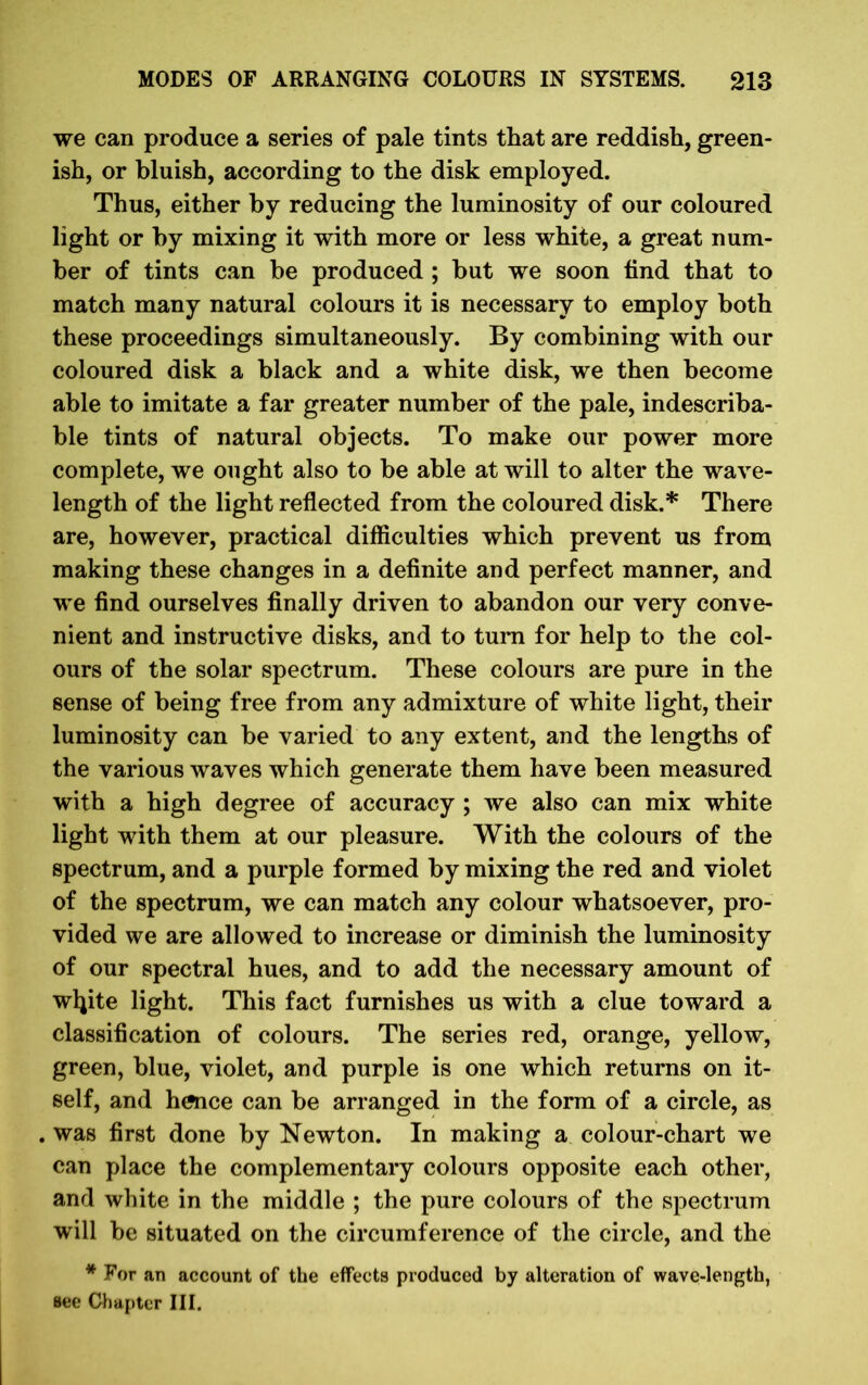 we can produce a series of pale tints that are reddish, green- ish, or bluish, according to the disk employed. Thus, either by reducing the luminosity of our coloured light or by mixing it with more or less white, a great num- ber of tints can be produced ; but we soon find that to match many natural colours it is necessary to employ both these proceedings simultaneously. By combining with our coloured disk a black and a white disk, we then become able to imitate a far greater number of the pale, indescriba- ble tints of natural objects. To make our power more complete, we ought also to be able at will to alter the wave- length of the light reflected from the coloured disk.* There are, however, practical difficulties which prevent us from making these changes in a definite and perfect manner, and we find ourselves finally driven to abandon our very conve- nient and instructive disks, and to turn for help to the col- ours of the solar spectrum. These colours are pure in the sense of being free from any admixture of white light, their luminosity can be varied to any extent, and the lengths of the various waves which generate them have been measured with a high degree of accuracy ; we also can mix white light with them at our pleasure. With the colours of the spectrum, and a purple formed by mixing the red and violet of the spectrum, we can match any colour whatsoever, pro- vided we are allowed to increase or diminish the luminosity of our spectral hues, and to add the necessary amount of wljite light. This fact furnishes us with a clue toward a classification of colours. The series red, orange, yellow, green, blue, violet, and purple is one which returns on it- self, and hence can be arranged in the form of a circle, as . was first done by Newton. In making a colour-chart we can place the complementary colours opposite each other, and white in the middle ; the pure colours of the spectrum will be situated on the circumference of the circle, and the * For an account of the effects produced by alteration of wave-length, see Chapter III.