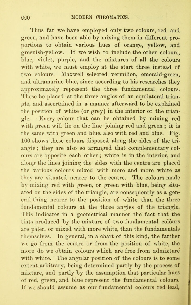 Thus far we have employed only two colours, red and green, and have been able by mixing them in different pro- portions to obtain various hues of orange, yellow, and greenish-yellow. If we wish to include the other colours, blue, violet, purple, and the mixtures of all the colours with white, we must employ at the start three instead of two colours. Maxwell selected vermilion, emerald-green, and ultramarine-blue, since according to his researches they approximately represent the three fundamental colours. These he placed at the three angles of an equilateral trian- gle, and ascertained in a manner afterward to be explained the position of white (or grey) in the interior of the trian- gle. Every colour that can be obtained by mixing red with green will lie on the line joining red and green ; it is the same with green and blue, also with red and blue. Fig. 100 shows these colours disposed along the sides of the tri- angle ; they are also so arranged that complementary col- ours are opposite each other; white is in the interior, and along the lines joining the sides with the centre are placed the various colours mixed with more and more white as they are situated nearer to the centre. The colours made by mixing red with green, or green with blue, being situ- ated on the sides of the triangle, are consequently as a gen- eral thing nearer to the position of white than the three fundamental colours at the three angles of the triangle. This indicates in a geometrical manner the fact that the tints produced by the mixture of two fundamental colours are paler, or mixed with more white, than the fundamentals themselves. In general, in a chart of this kin<jl, the farther we go from the centre or from the position of white, the more do we obtain colours which are free from admixture with white. The angular position of the colours is to some extent arbitrary, being determined partly by the process of mixture, and partly by the assumption that particular hues of red, green, and blue represent the fundamental colours. If we should assume as our fundamental colours red lead,