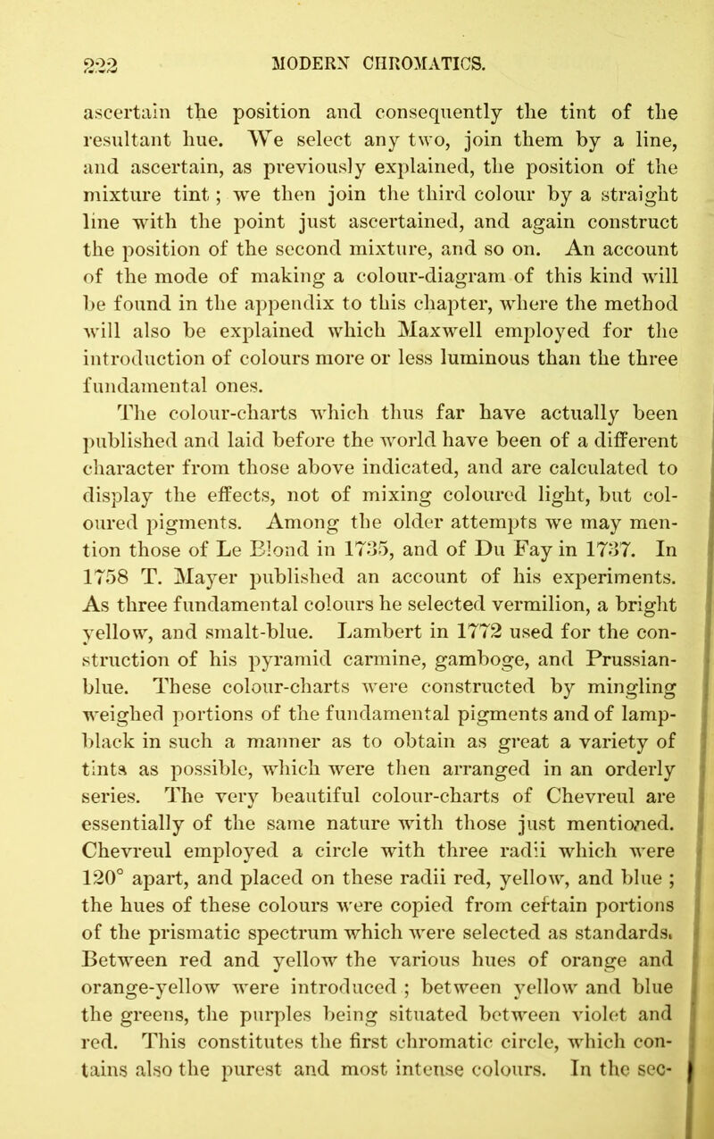 ascertain the position and consequently the tint of the resultant hue. We select any two, join them by a line, and ascertain, as previously explained, the position of the mixture tint; we then join the third colour by a straight line with the point just ascertained, and again construct the position of the second mixture, and so on. An account of the mode of making a colour-diagram of this kind will be found in the appendix to this chapter, where the method will also be explained which Maxwell employed for the introduction of colours more or less luminous than the three fundamental ones. The colour-charts which thus far have actually been published and laid before the world have been of a different character from those above indicated, and are calculated to display the effects, not of mixing coloured light, but col- oured pigments. Among the older attempts we may men- tion those of Le Blond in 1735, and of Du Fay in 1737. In 1758 T. Mayer published an account of his experiments. As three fundamental colours he selected vermilion, a bright yellow, and smalt-blue. Lambert in 1772 used for the con- struction of his pyramid carmine, gamboge, and Prussian- blue. These colour-charts were constructed by mingling weighed portions of the fundamental pigments and of lamp- black in such a manner as to obtain as great a variety of tints as possible, which were then arranged in an orderly series. The very beautiful colour-charts of Chevreul are essentially of the same nature with those just mentioned. Chevreul employed a circle with three radii which were 120° apart, and placed on these radii red, yellow, and blue ; the hues of these colours were copied from certain portions of the prismatic spectrum which were selected as standards. Between red and yellow the various hues of orange and orange-yellow were introduced ; between yellow and blue the greens, the purples being situated between violet and red. This constitutes the first chromatic circle, which con- tains also the purest and most intense colours. In the sec-