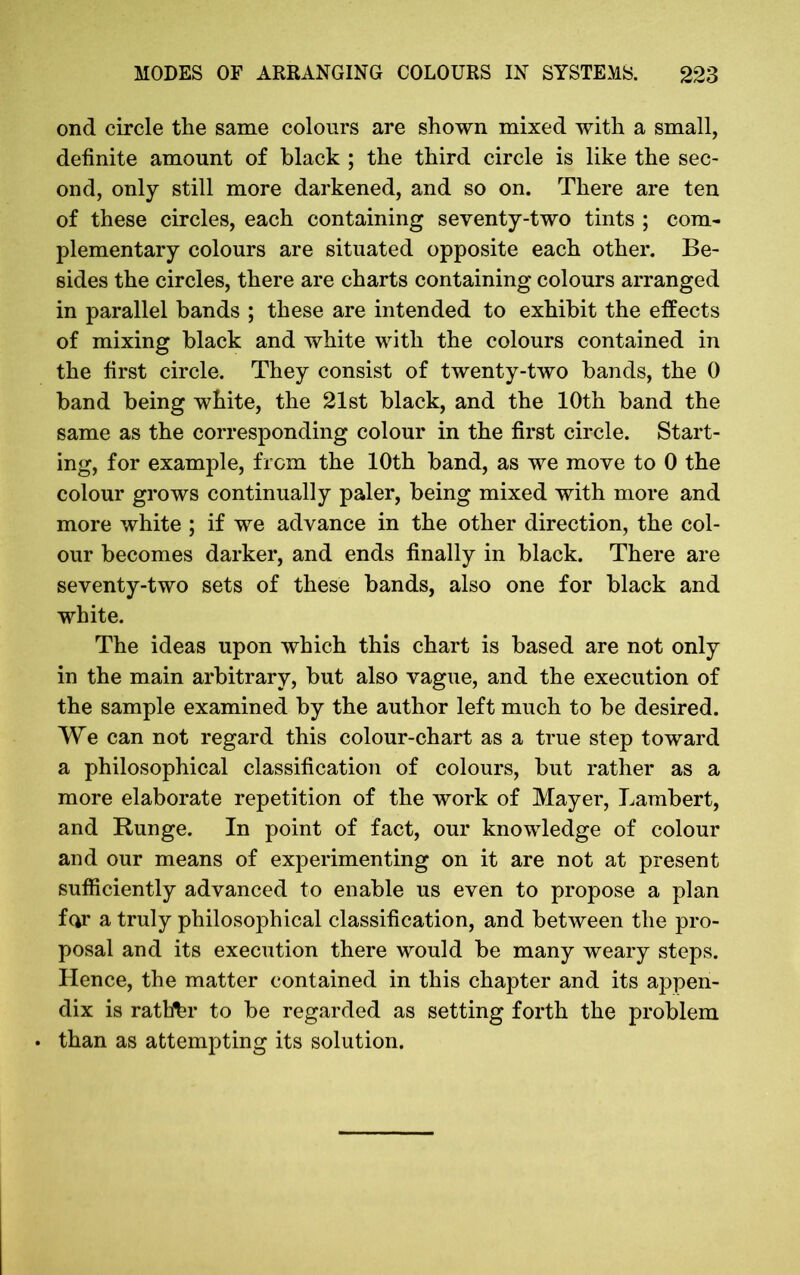 ond circle the same colours are shown mixed with a small, definite amount of black ; the third circle is like the sec- ond, only still more darkened, and so on. There are ten of these circles, each containing seventy-two tints ; com- plementary colours are situated opposite each other. Be- sides the circles, there are charts containing colours arranged in parallel bands ; these are intended to exhibit the effects of mixing black and white with the colours contained in the first circle. They consist of twenty-two bands, the 0 band being white, the 21st black, and the 10th band the same as the corresponding colour in the first circle. Start- ing, for example, from the 10th band, as we move to 0 the colour grows continually paler, being mixed with more and more white ; if we advance in the other direction, the col- our becomes darker, and ends finally in black. There are seventy-two sets of these bands, also one for black and white. The ideas upon which this chart is based are not only in the main arbitrary, but also vague, and the execution of the sample examined by the author left much to be desired. We can not regard this colour-chart as a true step toward a philosophical classification of colours, but rather as a more elaborate repetition of the work of Mayer, Lambert, and Runge. In point of fact, our knowledge of colour and our means of experimenting on it are not at present sufficiently advanced to enable us even to propose a plan for a truly philosophical classification, and between the pro- posal and its execution there would be many weary steps. Hence, the matter contained in this chapter and its appen- dix is ratbbr to be regarded as setting forth the problem . than as attempting its solution.