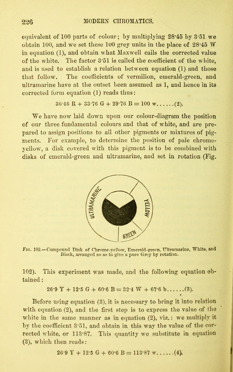 equivalent of 100 parts of colour; by multiplying 28*45 by 3*51 we obtain 100, and we set these 100 grey units in the place of 28*45 W in equation (1), and obtain what Maxwell calls the corrected value of the white. The factor 3*51 is called the coefficient of the white, and is used to establish a relation between equation (1) and those that follow. The coefficients of vermilion, emerald-green, and ultramarine have at the outset been assumed as 1, and hence in its corrected form equation (1) reads thus: 36*46 R + 33*76 G + 29*76 B = 100 w (2). TVe have now laid down upon our colour-diagram the position of our three fundamental colours and that of white, and are pre- pared to assign positions to all other pigments or mixtures of pig- ments. For example, to determine the position of pale chrome- yellow, a disk covered with this pigment is to be combined with disks of emerald-green and ultramarine, and set in rotation (Fig. Fig. 102.—Compound Disk of Chrome-yellow, Emerald-green, Ultramarine, White, and Black, arranged so as to give a pure Grey by rotation. 102). This experiment was made, and the following equation ob- tained : 26*9 Y + 12*5 G + 60*6 B = 32*4 W + 67*6 b (3). C Before using equation (3), it is necessary to bring it into relation with equation (2), and the first step is to express the value of the white in the same manner as in equation (2), viz.: we multiply it by the coefficient 3*51, and obtain in this *way the value of the cor- rected white, or 113*87. This quantity we substitute in equation (3), which then reads: 26*9 Y + 12*5 G + 60*6 B = 113*87 w (4).