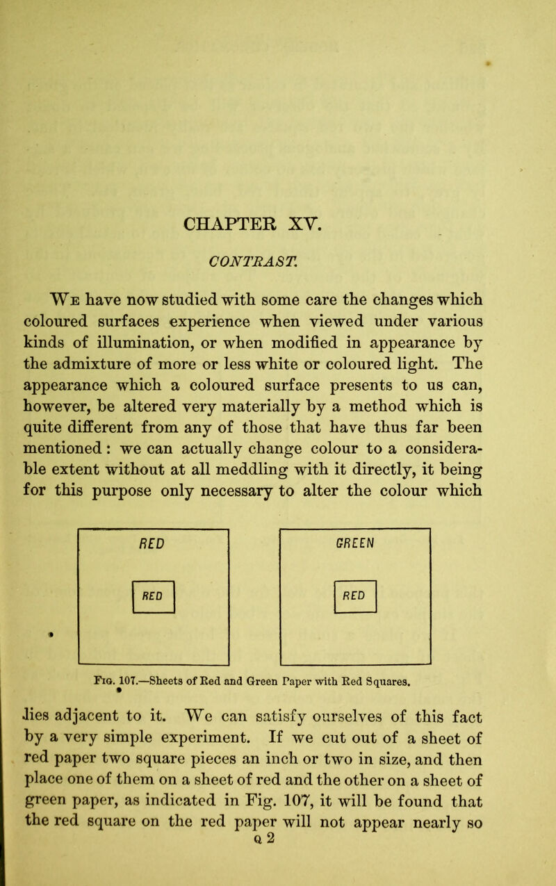 CHAPTER XV. CONTRAST. We have now studied with some care the changes which coloured surfaces experience when viewed under various kinds of illumination, or when modified in appearance by the admixture of more or less white or coloured light. The appearance which a coloured surface presents to us can, however, he altered very materially by a method which is quite different from any of those that have thus far been mentioned: we can actually change colour to a considera- ble extent without at all meddling with it directly, it being for this purpose only necessary to alter the colour which BED GREEN RED RED Fig. 101.—Sheets of Red and Green Paper with Eed Squares. .lies adjacent to it. We can satisfy ourselves of this fact by a very simple experiment. If we cut out of a sheet of red paper two square pieces an inch or two in size, and then place one of them on a sheet of red and the other on a sheet of green paper, as indicated in Fig. 107, it will be found that the red square on the red paper will not appear nearly so