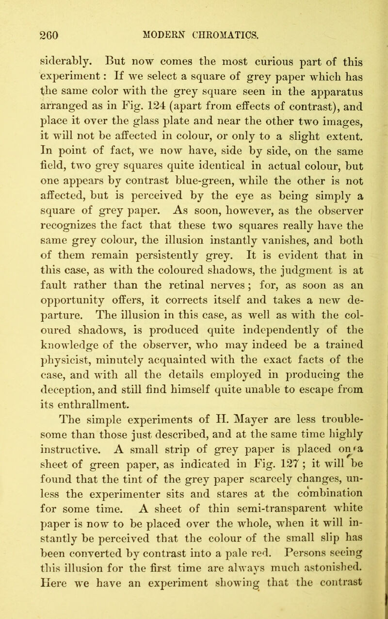 siclerably. But now comes the most curious part of this experiment: If we select a square of grey paper which has the same color with the grey square seen in the apparatus arranged as in Fig. 124 (apart from effects of contrast), and place it over the glass plate and near the other two images, it will not be affected in colour, or only to a slight extent. In point of fact, we now have, side by side, on the same field, two grey squares quite identical in actual colour, but one appears by contrast blue-green, while the other is not affected, but is perceived by the eye as being simply a square of grey paper. As soon, however, as the observer recognizes the fact that these two squares really have the same grey colour, the illusion instantly vanishes, and both of them remain persistently grey. It is evident that in this case, as with the coloured shadows, the judgment is at fault rather than the retinal nerves; for, as soon as an opportunity offers, it corrects itself and takes a new de- parture. The illusion in this case, as well as with the col- oured shadows, is produced quite independently of the knowledge of the observer, who may indeed be a trained physicist, minutely acquainted with the exact facts of the case, and with all the details employed in producing the deception, and still find himself quite unable to escape from its enthrallment. The simple experiments of H. Mayer are less trouble- some than those just described, and at the same time highly instructive. A small strip of grey paper is placed on/a sheet of green paper, as indicated in Fig. 127 ; it will be found that the tint of the grey paper scarcely changes, un- less the experimenter sits and stares at the combination for some time. A sheet of thin semi-transparent white paper is now to be placed over the whole, when it will in- stantly be perceived that the colour of the small slip has been converted by contrast into a pale red. Persons seeing this illusion for the first time are always much astonished. Here we have an experiment showing that the contrast