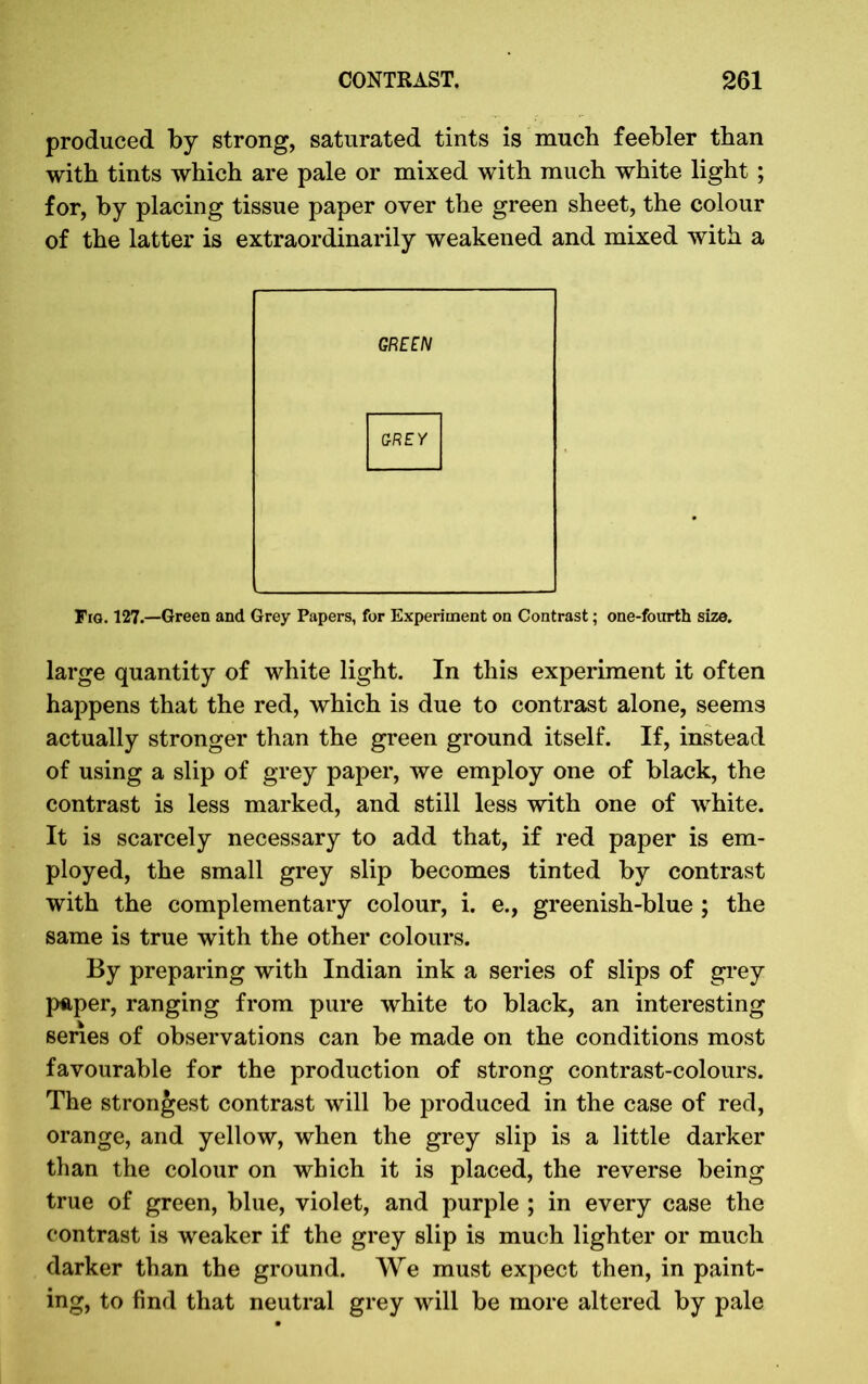 produced by strong, saturated tints is much feebler than with tints which are pale or mixed with much white light ; for, by placing tissue paper over the green sheet, the colour of the latter is extraordinarily weakened and mixed with a GREEN GREY Fig. 127.—Green and Grey Papers, for Experiment on Contrast; one-fourth size. large quantity of white light. In this experiment it often happens that the red, which is due to contrast alone, seems actually stronger than the green ground itself. If, instead of using a slip of grey paper, we employ one of black, the contrast is less marked, and still less with one of white. It is scarcely necessary to add that, if red paper is em- ployed, the small grey slip becomes tinted by contrast with the complementary colour, i. e., greenish-blue ; the same is true with the other colours. By preparing with Indian ink a series of slips of grey paper, ranging from pure white to black, an interesting series of observations can be made on the conditions most favourable for the production of strong contrast-colours. The strongest contrast will be produced in the case of red, orange, and yellow, when the grey slip is a little darker than the colour on which it is placed, the reverse being true of green, blue, violet, and purple ; in every case the contrast is weaker if the grey slip is much lighter or much darker than the ground. We must expect then, in paint- ing, to find that neutral grey will be more altered by pale